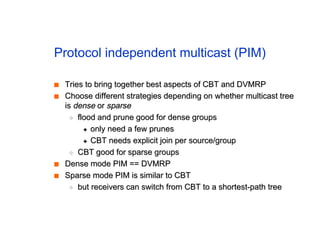 Protocol independent multicast (PIM)
■
■ Tries to bring together best aspects of CBT and DVMRP
Tries to bring together best aspects of CBT and DVMRP
■
■ Choose different strategies depending on whether multicast tree
Choose different strategies depending on whether multicast tree
is
is dense
dense or
or sparse
sparse
◆
◆ flood and prune good for dense groups
flood and prune good for dense groups
✦
✦ only need a few prunes
only need a few prunes
✦
✦ CBT needs explicit join per source/group
CBT needs explicit join per source/group
◆
◆ CBT good for sparse groups
CBT good for sparse groups
■
■ Dense mode PIM == DVMRP
Dense mode PIM == DVMRP
■
■ Sparse mode PIM is similar to CBT
Sparse mode PIM is similar to CBT
◆
◆ but receivers can switch from CBT to a shortest-path tree
but receivers can switch from CBT to a shortest-path tree
 