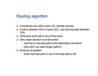 Routing algorithm
■
■ If endpoints are within same CO, directly connect
If endpoints are within same CO, directly connect
■
■ If call is between COs in same LEC, use one-hop path between
If call is between COs in same LEC, use one-hop path between
COs
COs
■
■ Otherwise send call to one of the cores
Otherwise send call to one of the cores
■
■ Only major decision is at toll switch
Only major decision is at toll switch
◆
◆ one-hop or two-hop path to the destination toll switch
one-hop or two-hop path to the destination toll switch
◆
◆ (why don’t we need longer paths?)
(why don’t we need longer paths?)
■
■ Essence of problem
Essence of problem
◆
◆ which two-hop path to use if one-hop path is full
which two-hop path to use if one-hop path is full
 