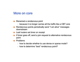 More on core
■
■ Renamed a
Renamed a rendezvous point
rendezvous point
◆
◆ because it no longer carries all the traffic like a CBT core
because it no longer carries all the traffic like a CBT core
■
■ Rendezvous points periodically send “I am alive” messages
Rendezvous points periodically send “I am alive” messages
downstream
downstream
■
■ Leaf routers set timer on receipt
Leaf routers set timer on receipt
■
■ If timer goes off, send a join request to alternative rendezvous
If timer goes off, send a join request to alternative rendezvous
point
point
■
■ Problems
Problems
◆
◆ how to decide whether to use dense or sparse mode?
how to decide whether to use dense or sparse mode?
◆
◆ how to determine “best” rendezvous point?
how to determine “best” rendezvous point?
 