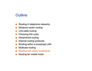 Outline
■
■ Routing in telephone networks
Routing in telephone networks
■
■ Distance-vector routing
Distance-vector routing
■
■ Link-state routing
Link-state routing
■
■ Choosing link costs
Choosing link costs
■
■ Hierarchical routing
Hierarchical routing
■
■ Internet routing protocols
Internet routing protocols
■
■ Routing within a broadcast LAN
Routing within a broadcast LAN
■
■ Multicast routing
Multicast routing
■
■ Routing with policy constraints
Routing with policy constraints
■
■ Routing for mobile hosts
Routing for mobile hosts
 