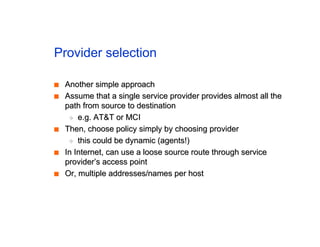 Provider selection
■
■ Another simple approach
Another simple approach
■
■ Assume that a single service provider provides almost all the
Assume that a single service provider provides almost all the
path from source to destination
path from source to destination
◆
◆ e.g. AT&T or MCI
e.g. AT&T or MCI
■
■ Then, choose policy simply by choosing provider
Then, choose policy simply by choosing provider
◆
◆ this could be dynamic (agents!)
this could be dynamic (agents!)
■
■ In Internet, can use a loose source route through service
In Internet, can use a loose source route through service
provider’s access point
provider’s access point
■
■ Or, multiple addresses/names per host
Or, multiple addresses/names per host
 