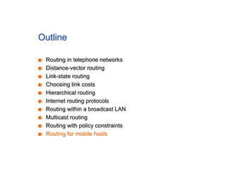 Outline
■
■ Routing in telephone networks
Routing in telephone networks
■
■ Distance-vector routing
Distance-vector routing
■
■ Link-state routing
Link-state routing
■
■ Choosing link costs
Choosing link costs
■
■ Hierarchical routing
Hierarchical routing
■
■ Internet routing protocols
Internet routing protocols
■
■ Routing within a broadcast LAN
Routing within a broadcast LAN
■
■ Multicast routing
Multicast routing
■
■ Routing with policy constraints
Routing with policy constraints
■
■ Routing for mobile hosts
Routing for mobile hosts
 