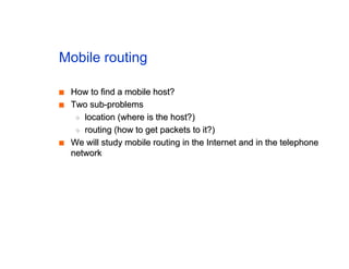 Mobile routing
■
■ How to find a mobile host?
How to find a mobile host?
■
■ Two sub-problems
Two sub-problems
◆
◆ location (where is the host?)
location (where is the host?)
◆
◆ routing (how to get packets to it?)
routing (how to get packets to it?)
■
■ We will study mobile routing in the Internet and in the telephone
We will study mobile routing in the Internet and in the telephone
network
network
 