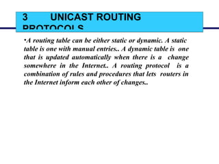 3 UNICAST ROUTING
PROTOCOLS
•A routing table can be either static or dynamic. A static
table is one with manual entries.. A dynamic table is one
that is updated automatically when there is a change
somewhere in the Internet.. A routing protocol is a
combination of rules and procedures that lets routers in
the Internet inform each other of changes..
 