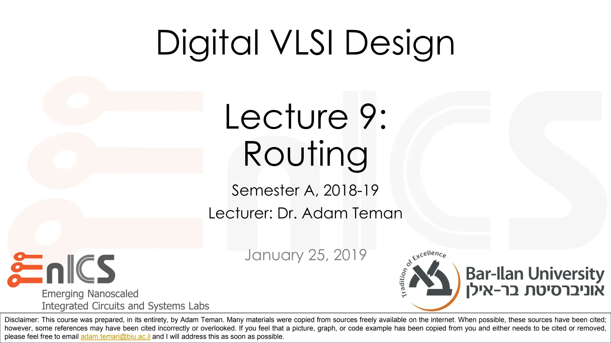 January 25, 2019
Disclaimer: This course was prepared, in its entirety, by Adam Teman. Many materials were copied from sources freely available on the internet. When possible, these sources have been cited;
however, some references may have been cited incorrectly or overlooked. If you feel that a picture, graph, or code example has been copied from you and either needs to be cited or removed,
please feel free to email adam.teman@biu.ac.il and I will address this as soon as possible.
Digital VLSI Design
Lecture 9:
Routing
Semester A, 2018-19
Lecturer: Dr. Adam Teman
 