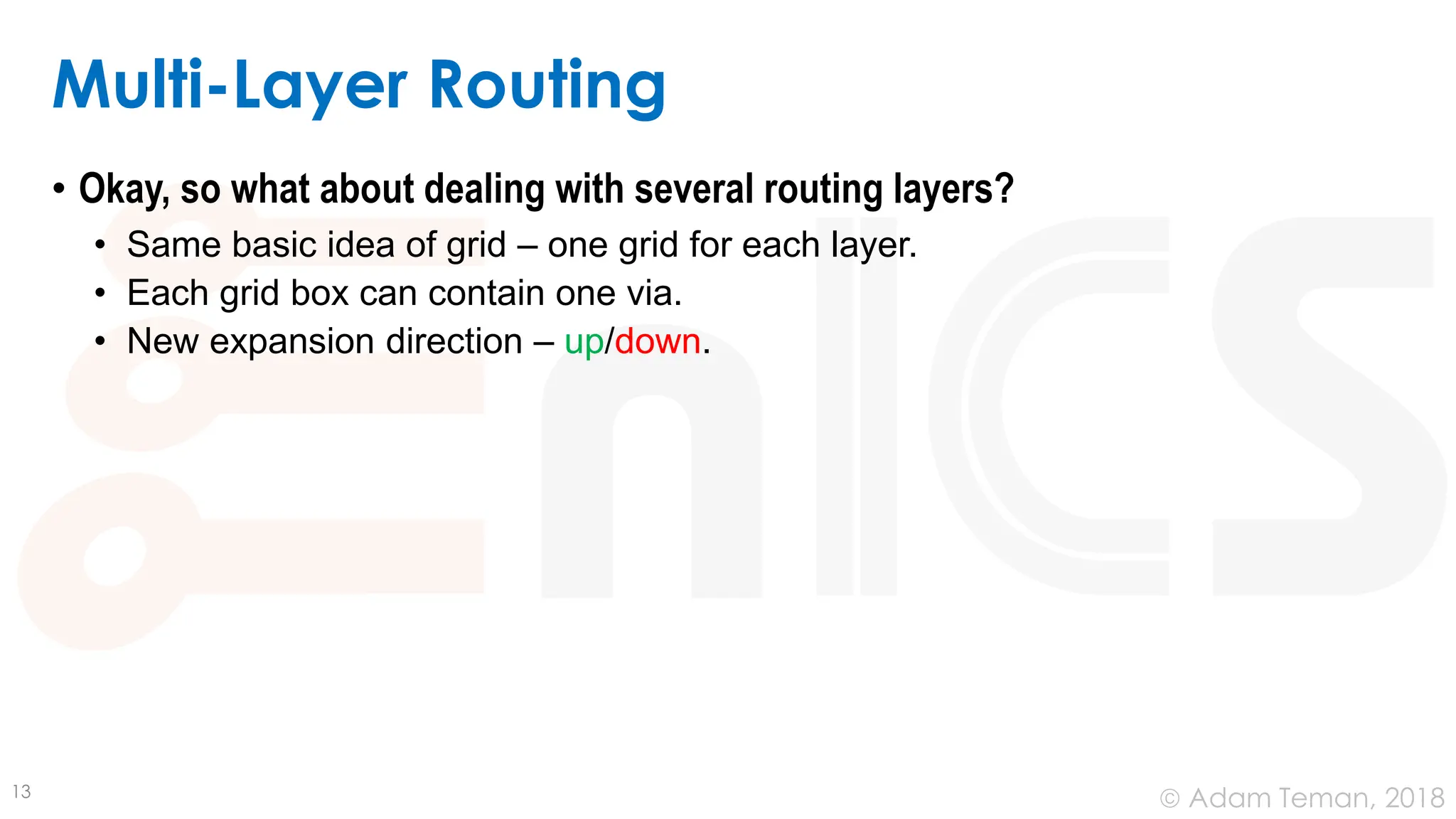© Adam Teman, 2018
Multi-Layer Routing
• Okay, so what about dealing with several routing layers?
• Same basic idea of grid – one grid for each layer.
• Each grid box can contain one via.
• New expansion direction – up/down.
13
 
