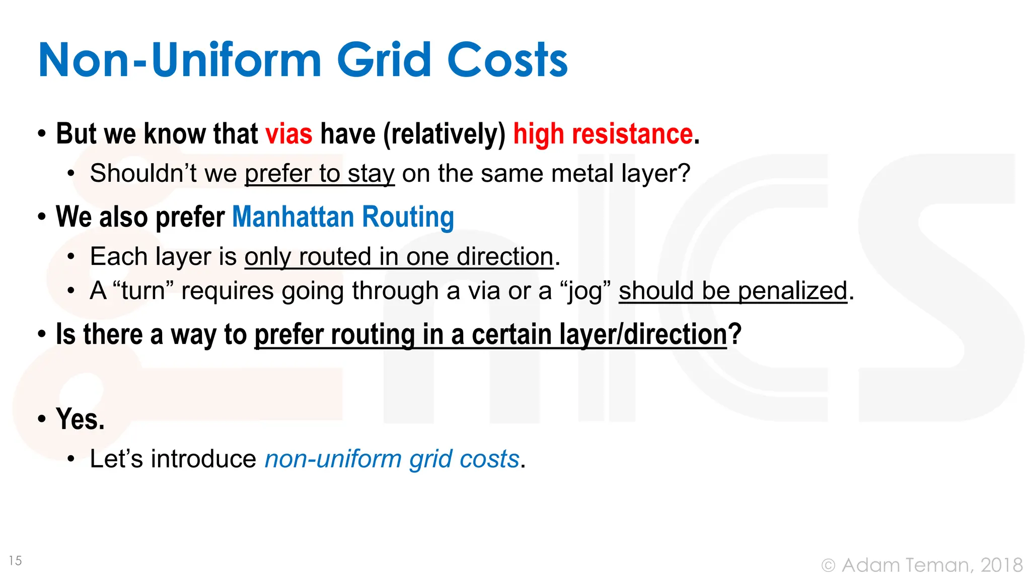 © Adam Teman, 2018
Non-Uniform Grid Costs
• But we know that vias have (relatively) high resistance.
• Shouldn’t we prefer to stay on the same metal layer?
• We also prefer Manhattan Routing
• Each layer is only routed in one direction.
• A “turn” requires going through a via or a “jog” should be penalized.
• Is there a way to prefer routing in a certain layer/direction?
• Yes.
• Let’s introduce non-uniform grid costs.
15
 