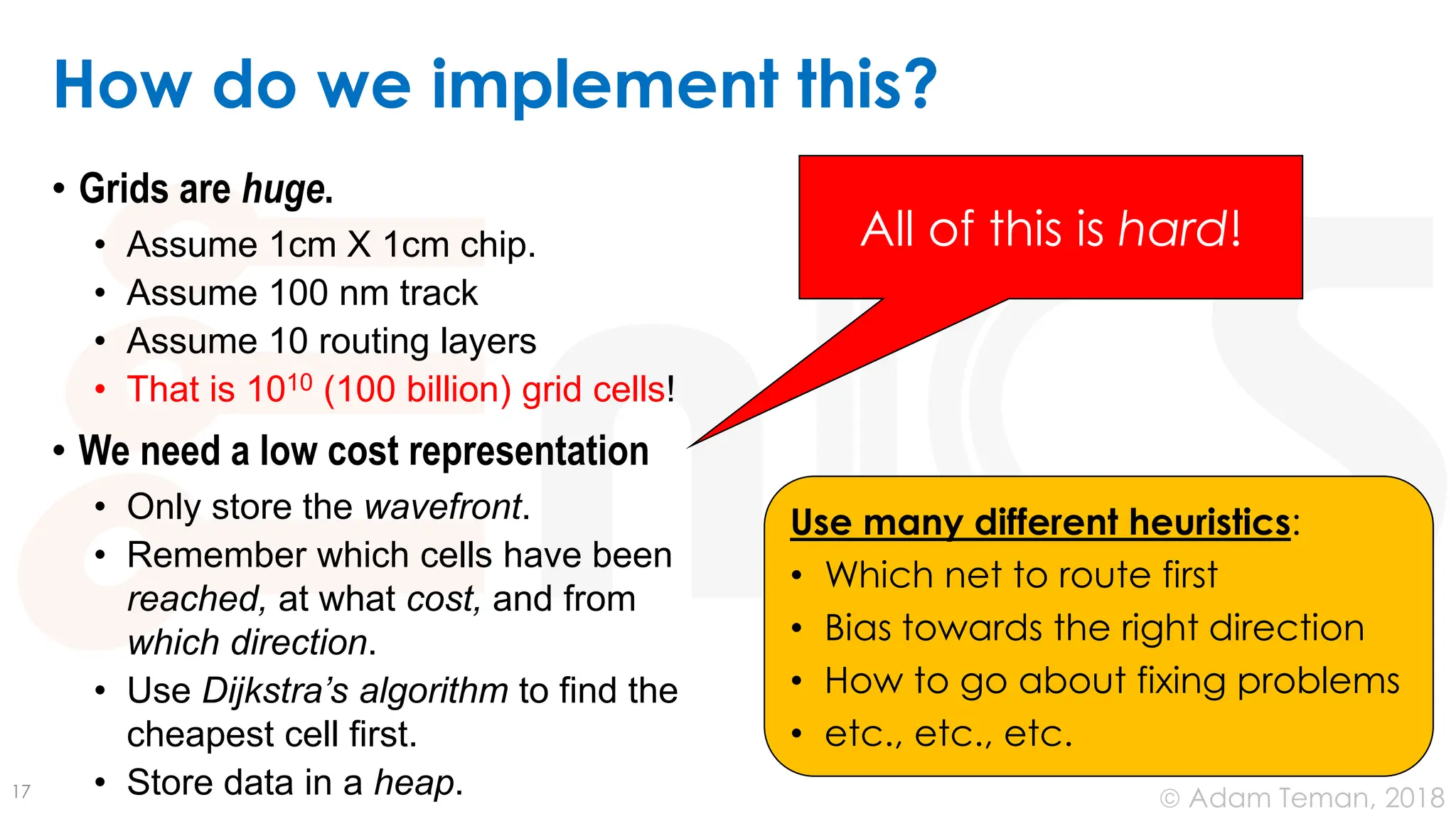 © Adam Teman, 2018
How do we implement this?
• Grids are huge.
• Assume 1cm X 1cm chip.
• Assume 100 nm track
• Assume 10 routing layers
• That is 1010 (100 billion) grid cells!
• We need a low cost representation
• Only store the wavefront.
• Remember which cells have been
reached, at what cost, and from
which direction.
• Use Dijkstra’s algorithm to find the
cheapest cell first.
• Store data in a heap.
17
All of this is hard!
Use many different heuristics:
• Which net to route first
• Bias towards the right direction
• How to go about fixing problems
• etc., etc., etc.
 