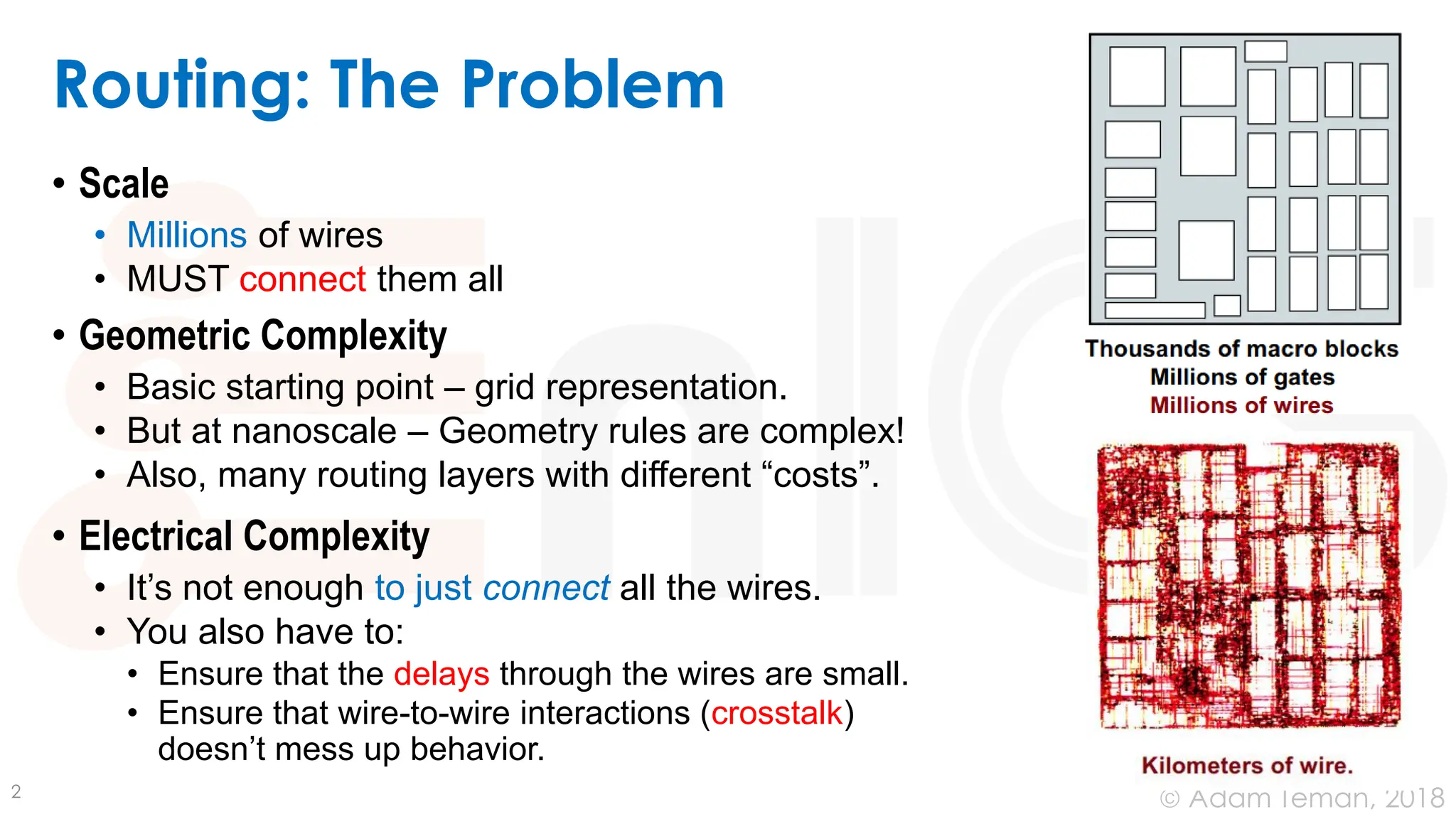 © Adam Teman, 2018
Routing: The Problem
• Scale
• Millions of wires
• MUST connect them all
• Geometric Complexity
• Basic starting point – grid representation.
• But at nanoscale – Geometry rules are complex!
• Also, many routing layers with different “costs”.
• Electrical Complexity
• It’s not enough to just connect all the wires.
• You also have to:
• Ensure that the delays through the wires are small.
• Ensure that wire-to-wire interactions (crosstalk)
doesn’t mess up behavior.
2
 