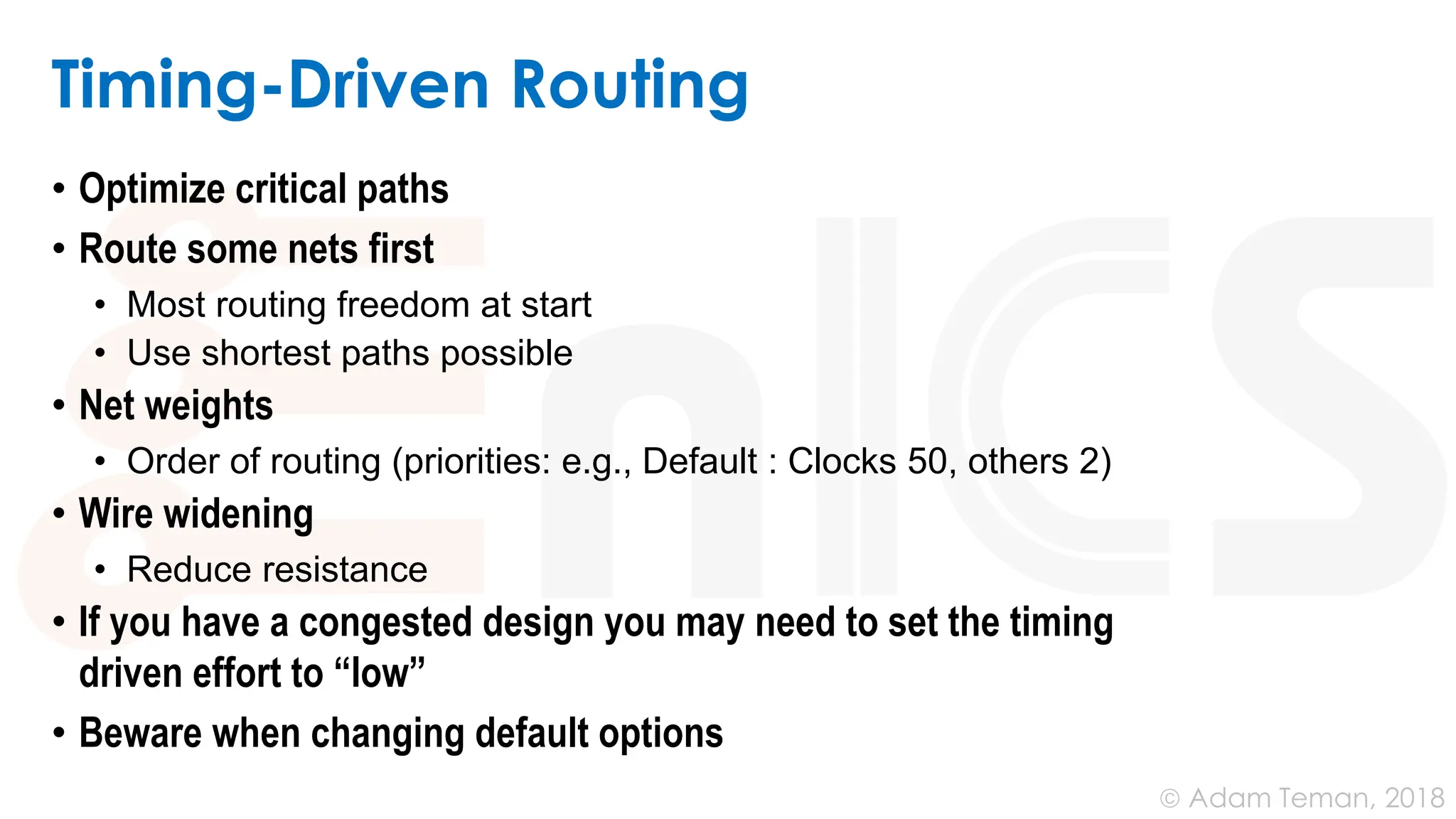 © Adam Teman, 2018
Timing-Driven Routing
• Optimize critical paths
• Route some nets first
• Most routing freedom at start
• Use shortest paths possible
• Net weights
• Order of routing (priorities: e.g., Default : Clocks 50, others 2)
• Wire widening
• Reduce resistance
• If you have a congested design you may need to set the timing
driven effort to “low”
• Beware when changing default options
 
