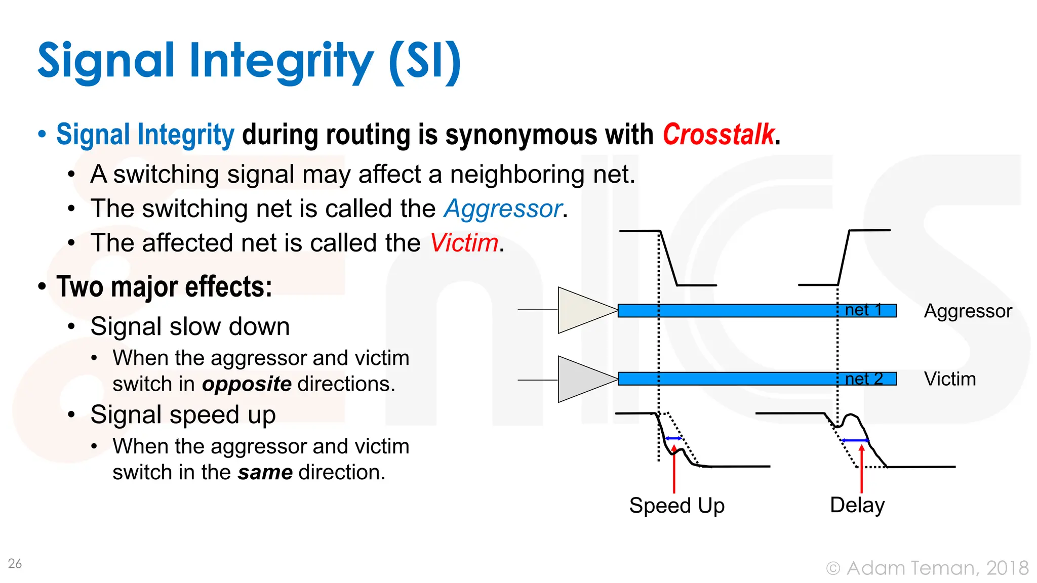 © Adam Teman, 2018
Signal Integrity (SI)
• Signal Integrity during routing is synonymous with Crosstalk.
• A switching signal may affect a neighboring net.
• The switching net is called the Aggressor.
• The affected net is called the Victim.
• Two major effects:
• Signal slow down
• When the aggressor and victim
switch in opposite directions.
• Signal speed up
• When the aggressor and victim
switch in the same direction.
26
Aggressor
Victim
Delay
net 1
net 2
Speed Up
 