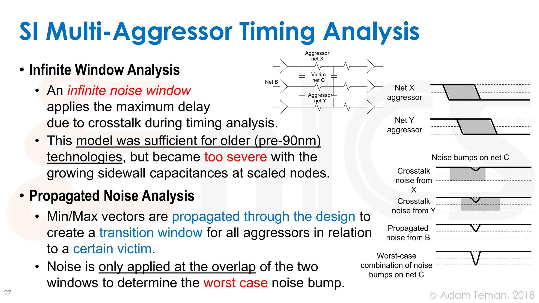 © Adam Teman, 2018
• Infinite Window Analysis
• An infinite noise window
applies the maximum delay
due to crosstalk during timing analysis.
• This model was sufficient for older (pre-90nm)
technologies, but became too severe with the
growing sidewall capacitances at scaled nodes.
• Propagated Noise Analysis
• Min/Max vectors are propagated through the design to
create a transition window for all aggressors in relation
to a certain victim.
• Noise is only applied at the overlap of the two
windows to determine the worst case noise bump.
SI Multi-Aggressor Timing Analysis
27
Net X
aggressor
Net Y
aggressor
Crosstalk
noise from
X
Crosstalk
noise from Y
Propagated
noise from B
Worst-case
combination of noise
bumps on net C
Noise bumps on net C
 