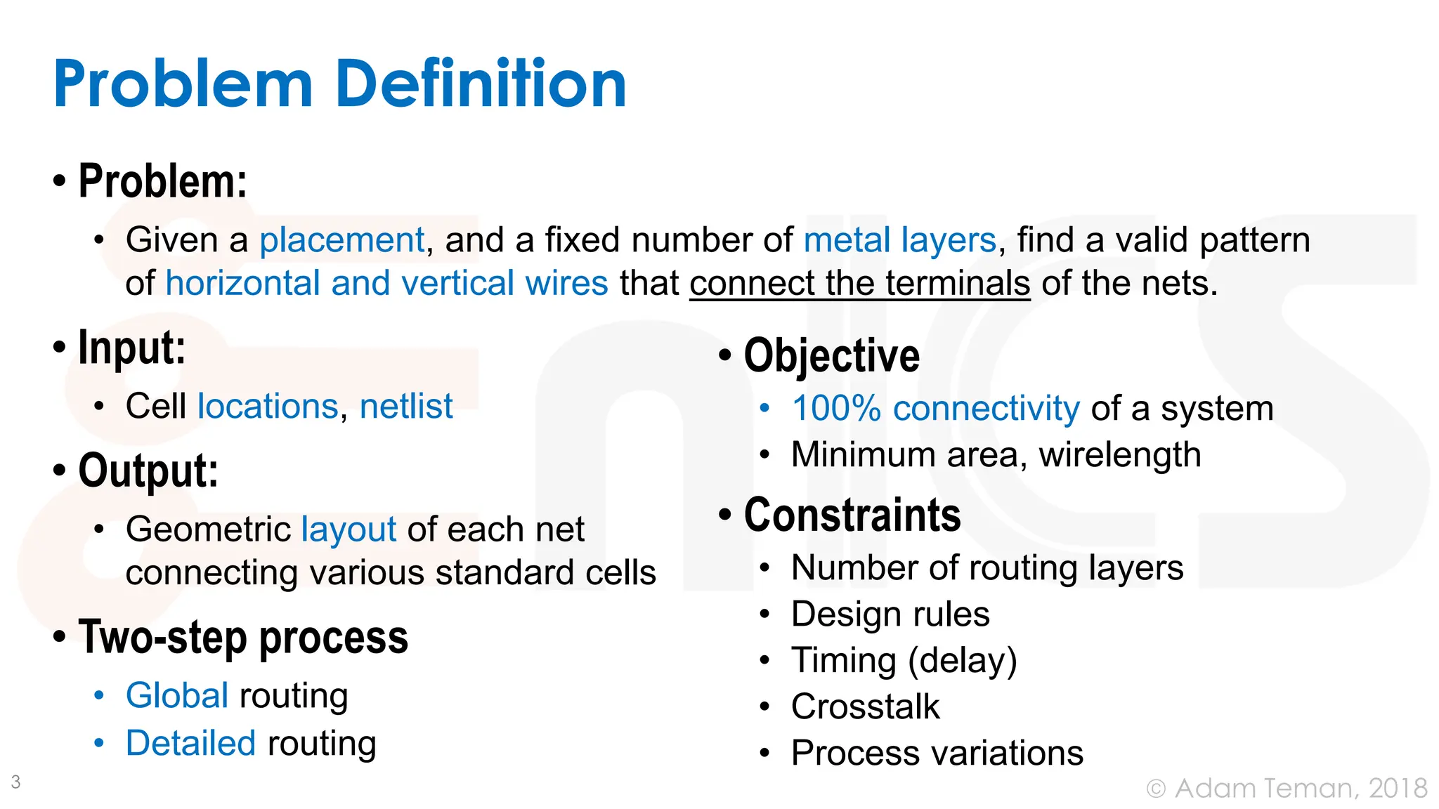 © Adam Teman, 2018
Problem Definition
• Problem:
• Given a placement, and a fixed number of metal layers, find a valid pattern
of horizontal and vertical wires that connect the terminals of the nets.
• Input:
• Cell locations, netlist
• Output:
• Geometric layout of each net
connecting various standard cells
• Two-step process
• Global routing
• Detailed routing
3
• Objective
• 100% connectivity of a system
• Minimum area, wirelength
• Constraints
• Number of routing layers
• Design rules
• Timing (delay)
• Crosstalk
• Process variations
 