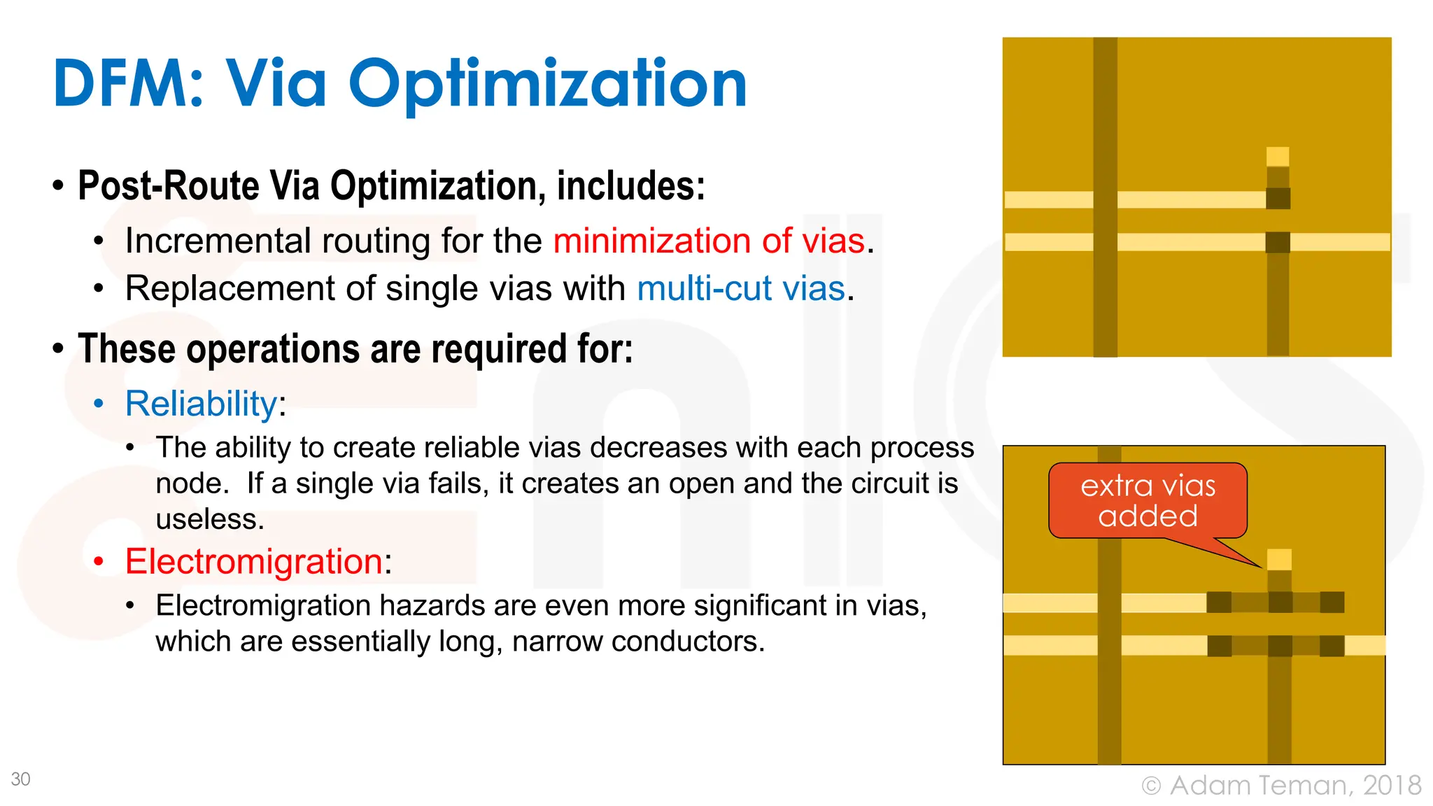 © Adam Teman, 2018
DFM: Via Optimization
• Post-Route Via Optimization, includes:
• Incremental routing for the minimization of vias.
• Replacement of single vias with multi-cut vias.
• These operations are required for:
• Reliability:
• The ability to create reliable vias decreases with each process
node. If a single via fails, it creates an open and the circuit is
useless.
• Electromigration:
• Electromigration hazards are even more significant in vias,
which are essentially long, narrow conductors.
30
extra vias
added
 