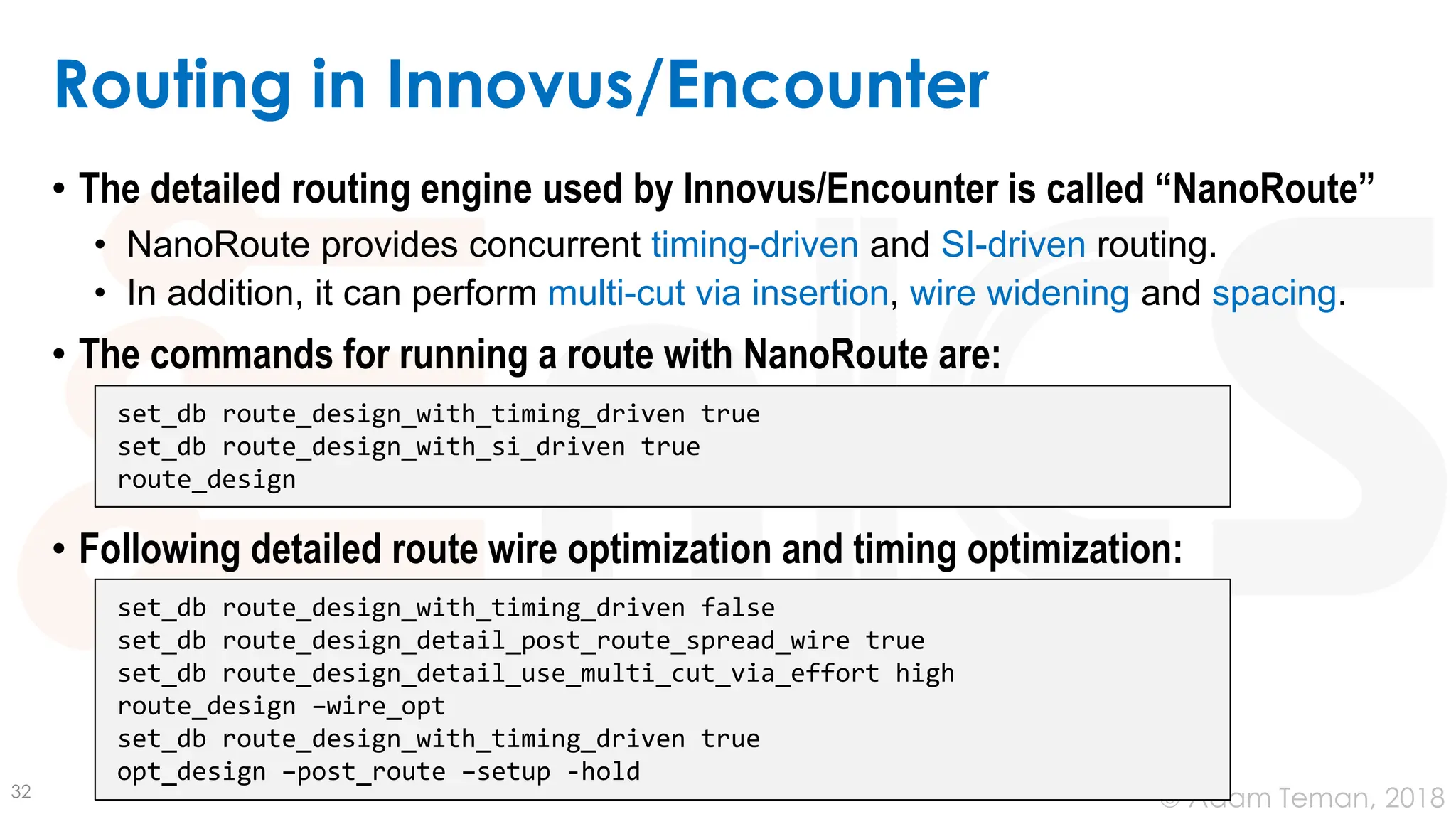 © Adam Teman, 2018
Routing in Innovus/Encounter
• The detailed routing engine used by Innovus/Encounter is called “NanoRoute”
• NanoRoute provides concurrent timing-driven and SI-driven routing.
• In addition, it can perform multi-cut via insertion, wire widening and spacing.
• The commands for running a route with NanoRoute are:
• Following detailed route wire optimization and timing optimization:
32
set_db route_design_with_timing_driven true
set_db route_design_with_si_driven true
route_design
set_db route_design_with_timing_driven false
set_db route_design_detail_post_route_spread_wire true
set_db route_design_detail_use_multi_cut_via_effort high
route_design –wire_opt
set_db route_design_with_timing_driven true
opt_design –post_route –setup -hold
 
