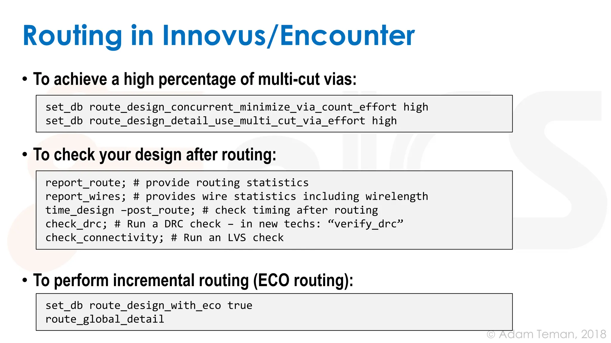 © Adam Teman, 2018
Routing in Innovus/Encounter
• To achieve a high percentage of multi-cut vias:
• To check your design after routing:
• To perform incremental routing (ECO routing):
set_db route_design_concurrent_minimize_via_count_effort high
set_db route_design_detail_use_multi_cut_via_effort high
report_route; # provide routing statistics
report_wires; # provides wire statistics including wirelength
time_design –post_route; # check timing after routing
check_drc; # Run a DRC check – in new techs: “verify_drc”
check_connectivity; # Run an LVS check
set_db route_design_with_eco true
route_global_detail
 