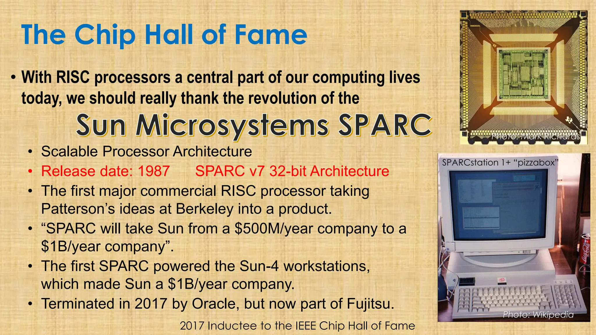 The Chip Hall of Fame
• With RISC processors a central part of our computing lives
today, we should really thank the revolution of the
• Scalable Processor Architecture
• Release date: 1987 SPARC v7 32-bit Architecture
• The first major commercial RISC processor taking
Patterson’s ideas at Berkeley into a product.
• “SPARC will take Sun from a $500M/year company to a
$1B/year company”.
• The first SPARC powered the Sun-4 workstations,
which made Sun a $1B/year company.
• Terminated in 2017 by Oracle, but now part of Fujitsu.
2017 Inductee to the IEEE Chip Hall of Fame
Photo: Mark Richards
Photo: Wikipedia
SPARCstation 1+ “pizzabox”
 