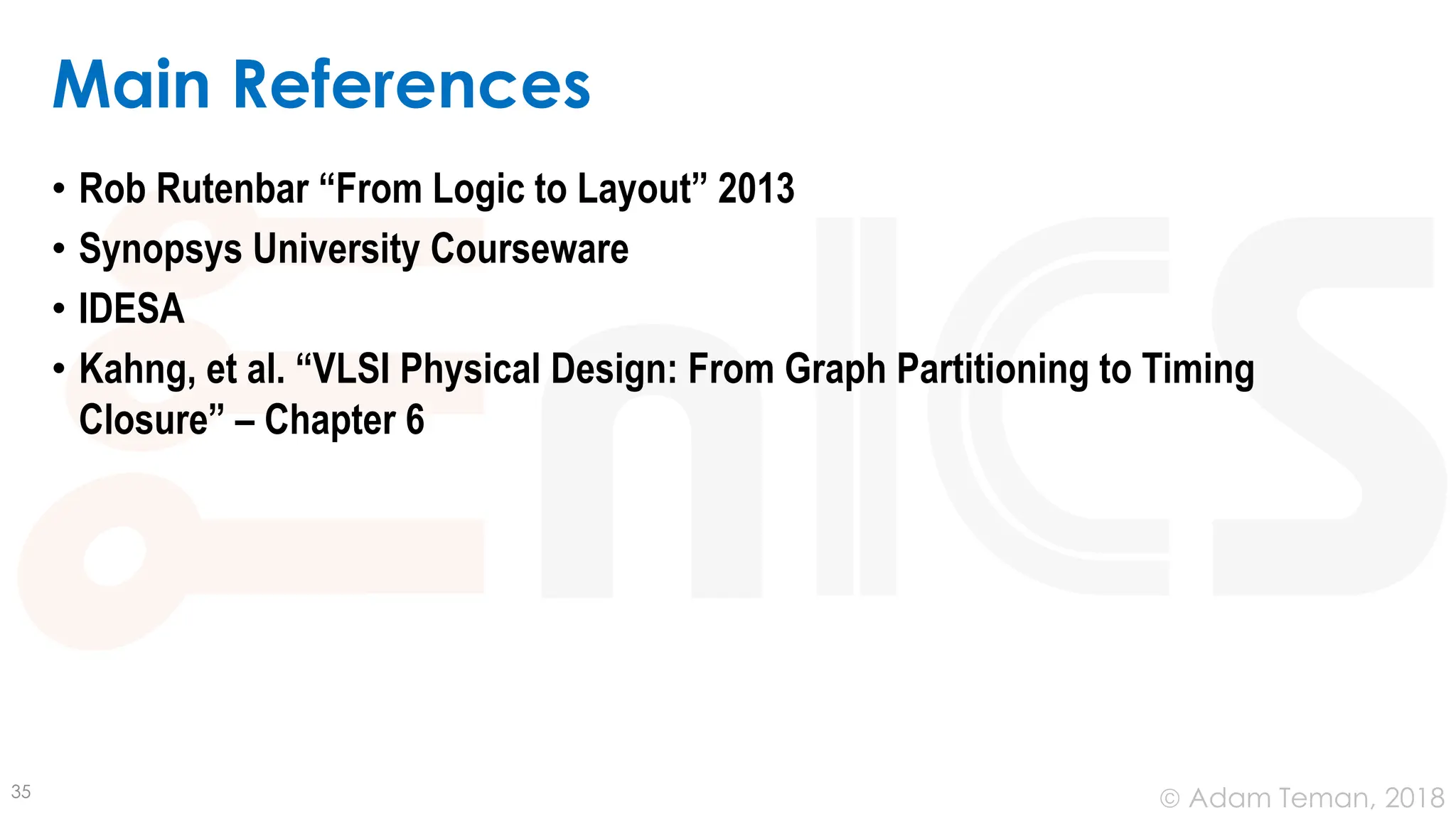© Adam Teman, 2018
Main References
• Rob Rutenbar “From Logic to Layout” 2013
• Synopsys University Courseware
• IDESA
• Kahng, et al. “VLSI Physical Design: From Graph Partitioning to Timing
Closure” – Chapter 6
35
 