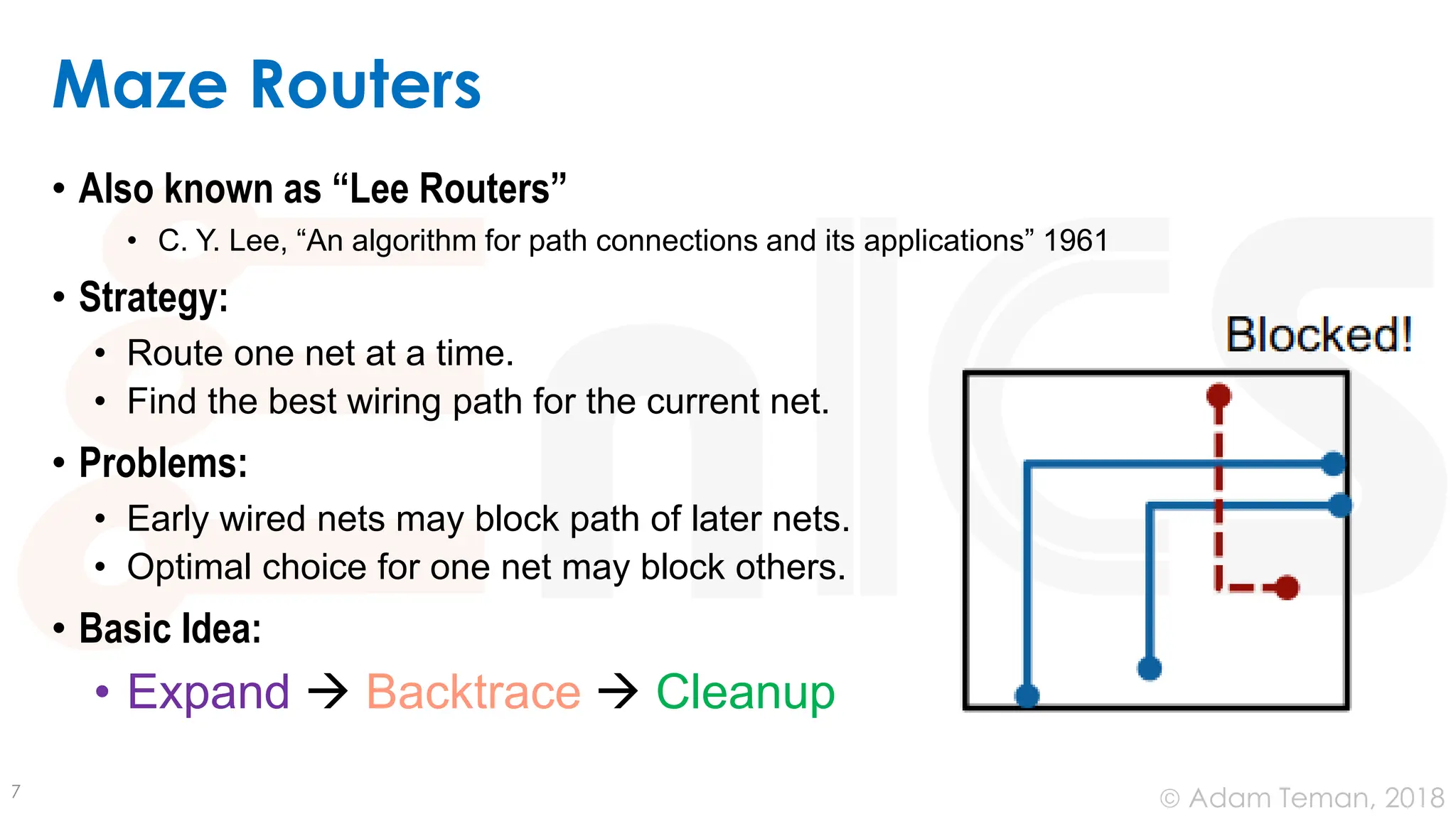 © Adam Teman, 2018
Maze Routers
• Also known as “Lee Routers”
• C. Y. Lee, “An algorithm for path connections and its applications” 1961
• Strategy:
• Route one net at a time.
• Find the best wiring path for the current net.
• Problems:
• Early wired nets may block path of later nets.
• Optimal choice for one net may block others.
• Basic Idea:
• Expand → Backtrace → Cleanup
7
 