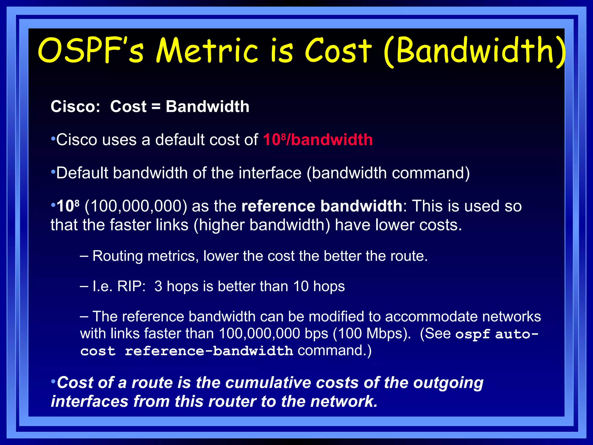 Cisco:  Cost = Bandwidth Cisco uses a default cost of  10 8 /bandwidth Default bandwidth of the interface (bandwidth command)  10 8  (100,000,000) as the  reference bandwidth : This is used so that the faster links (higher bandwidth) have lower costs. Routing metrics, lower the cost the better the route. I.e. RIP:  3 hops is better than 10 hops The reference bandwidth can be modified to accommodate networks with links faster than 100,000,000 bps (100 Mbps).  (See  ospf   auto-cost reference-bandwidth  command.) Cost of a route is the cumulative costs of the outgoing interfaces from this router to the network. OSPF’s Metric is Cost (Bandwidth) 