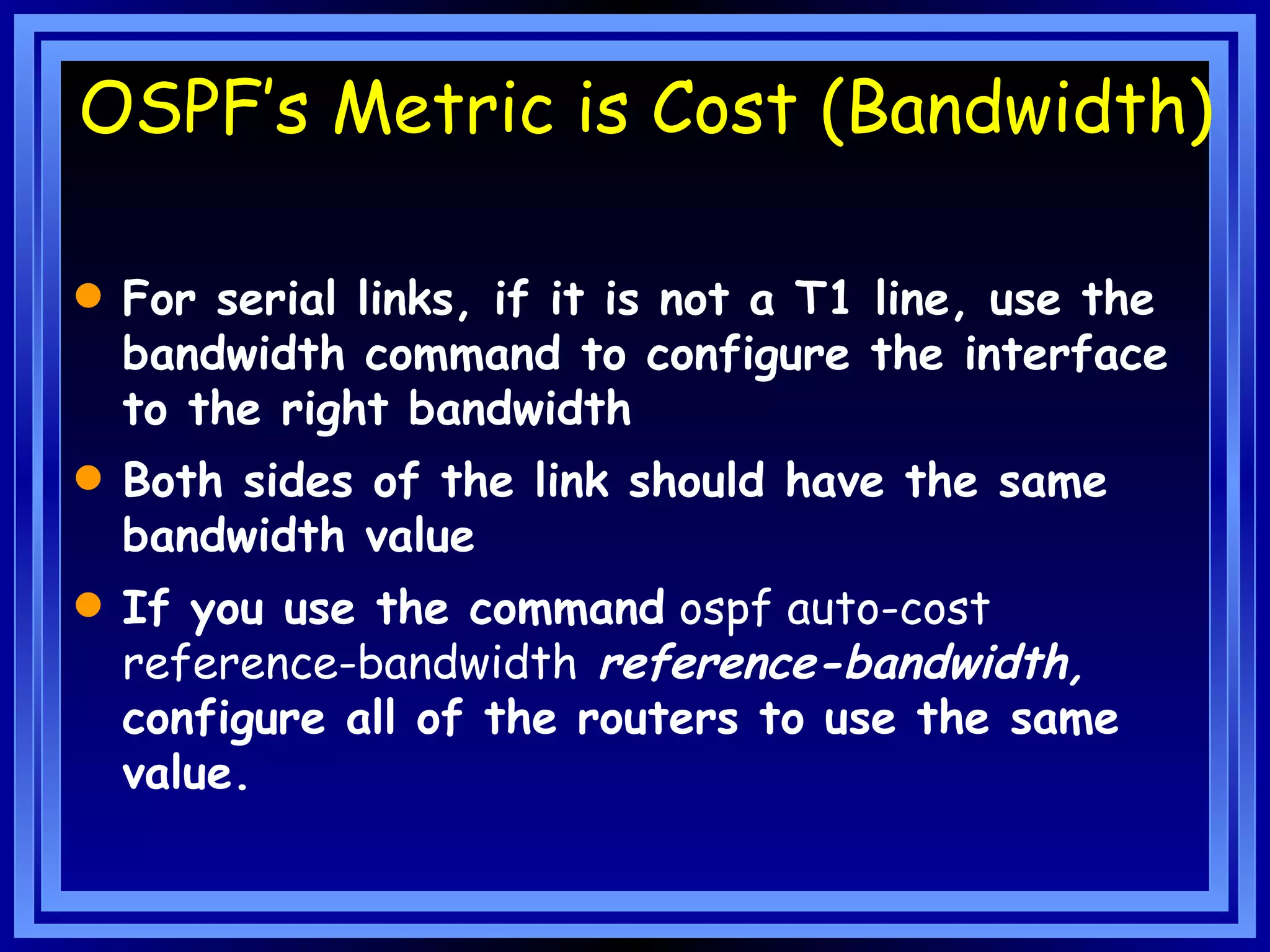 OSPF’s Metric is Cost (Bandwidth) For serial links, if it is not a T1 line, use the bandwidth command to configure the interface to the right bandwidth Both sides of the link should have the same bandwidth value If you use the command  ospf auto-cost reference-bandwidth   reference-bandwidth,  configure all of the routers to use the same value. 
