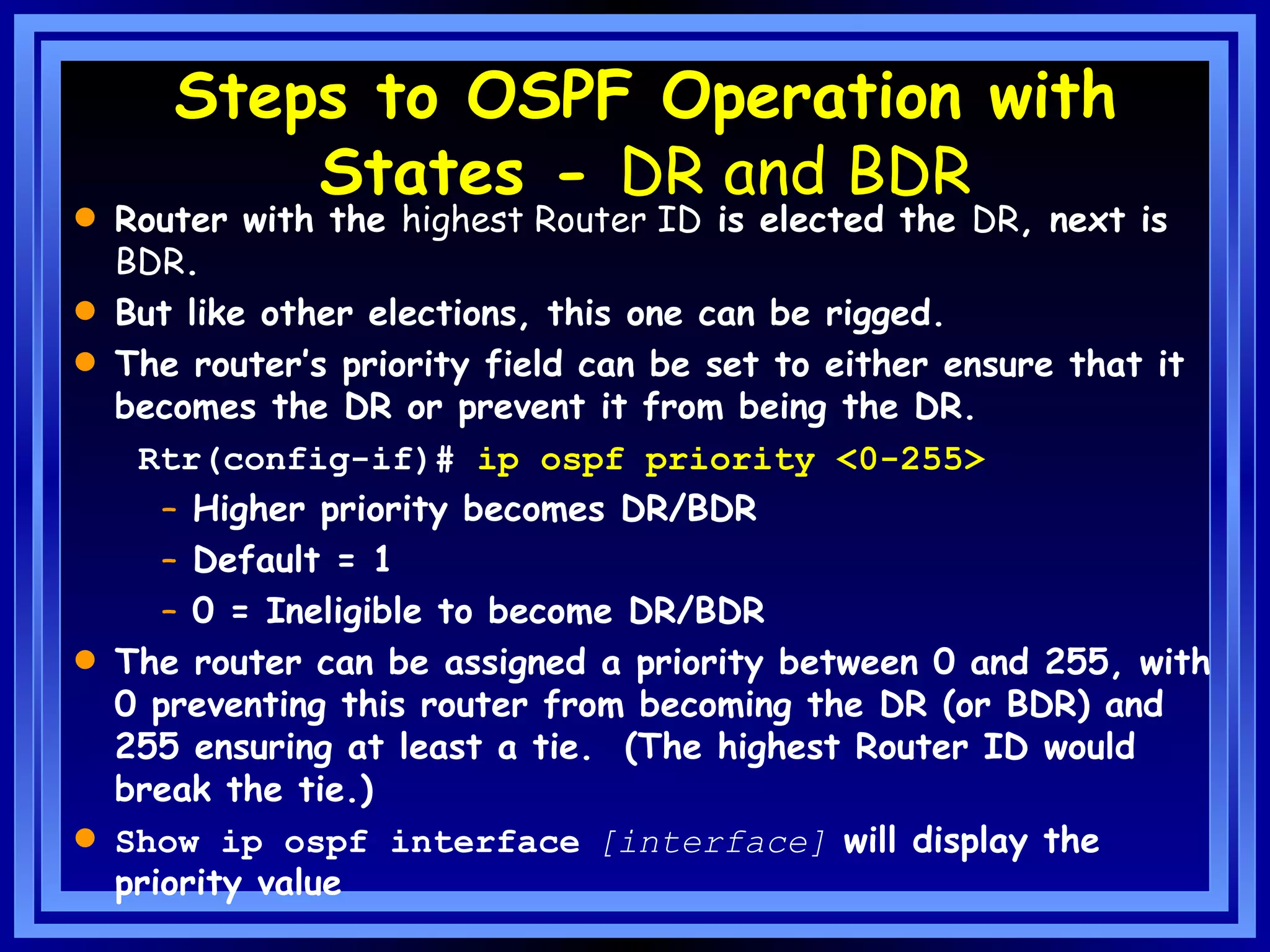 Steps to OSPF Operation with States -  DR and BDR Router with the  highest Router ID  is elected the  DR , next is  BDR . But like other elections, this one can be rigged. The router’s priority field can be set to either ensure that it becomes the DR or prevent it from being the DR. Rtr(config-if)#  ip ospf priority <0-255> Higher priority becomes DR/BDR Default = 1 0 = Ineligible to become DR/BDR The router can be assigned a priority between 0 and 255, with 0 preventing this router from becoming the DR (or BDR) and 255 ensuring at least a tie.  (The highest Router ID would break the tie.) Show ip ospf interface   [interface]  will display the priority value 
