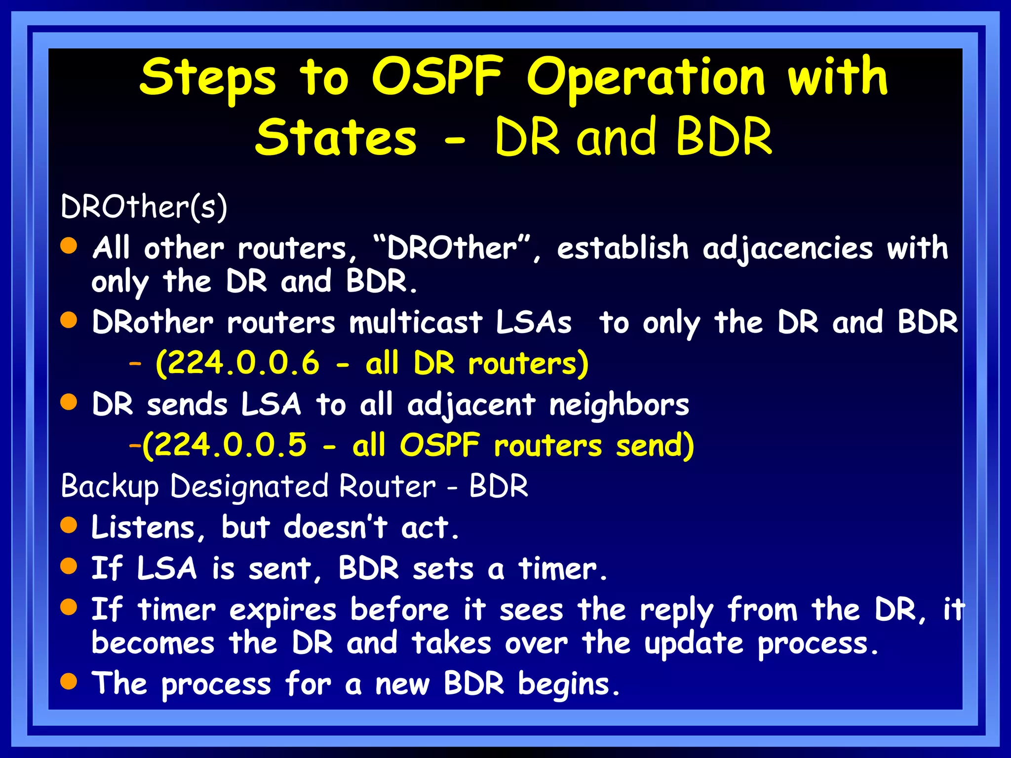 Steps to OSPF Operation with States -  DR and BDR DROther(s) All other routers, “DROther”, establish adjacencies with only the DR and BDR. DRother routers multicast LSAs  to only the DR and BDR (224.0.0.6 - all DR routers) DR sends LSA to all adjacent neighbors  (224.0.0.5 - all OSPF routers send) Backup Designated Router - BDR Listens, but doesn’t act. If LSA is sent, BDR sets a timer. If timer expires before it sees the reply from the DR, it becomes the DR and takes over the update process. The process for a new BDR begins. 