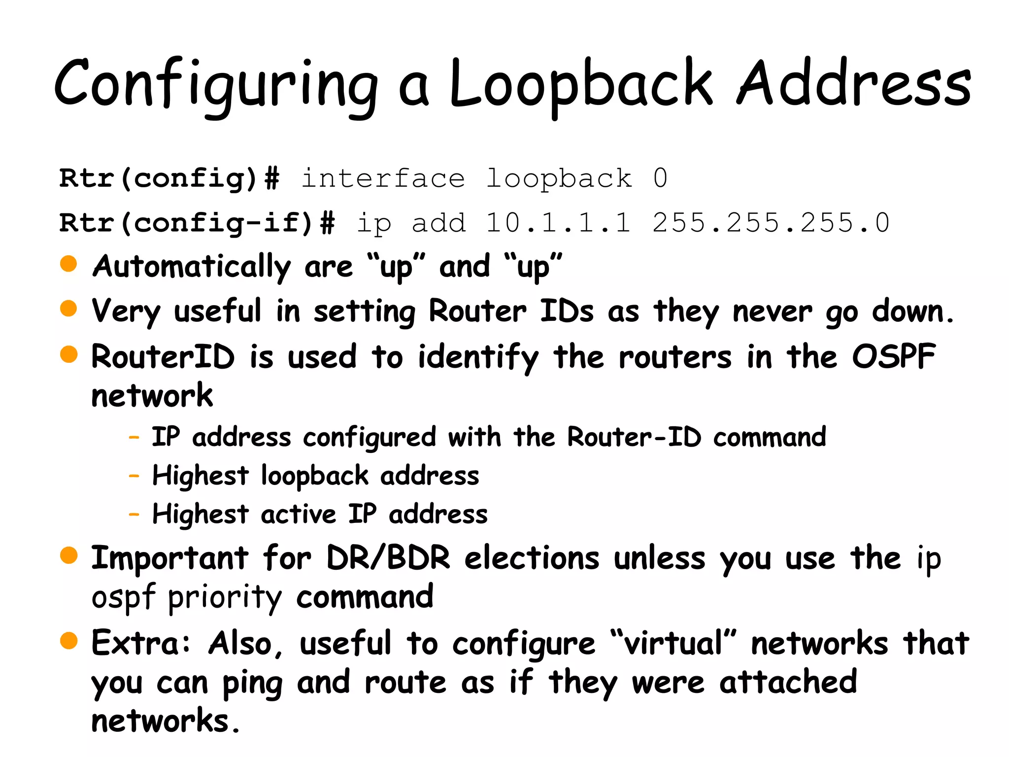 Configuring a Loopback Address Rtr(config)#  interface loopback 0 Rtr(config-if)#  ip add 10.1.1.1 255.255.255.0 Automatically are “up” and “up” Very useful in setting Router IDs as they never go down. RouterID is used to identify the routers in the OSPF network IP address configured with the Router-ID command Highest loopback address Highest active IP address Important for DR/BDR elections unless you use the  ip ospf priority  command Extra: Also, useful to configure “virtual” networks that you can ping and route as if they were attached networks. 
