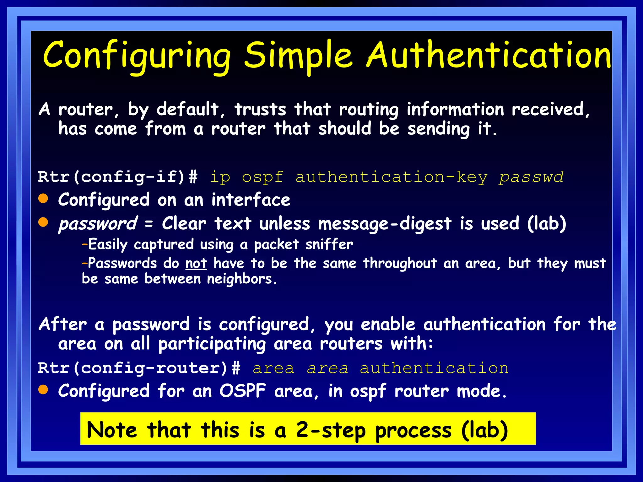 Configuring Simple Authentication A router, by default, trusts that routing information received, has come from a router that should be sending it. Rtr(config-if)#  ip ospf authentication-key   passwd Configured on an interface password  = Clear text unless message-digest is used (lab) Easily captured using a packet sniffer Passwords do  not  have to be the same throughout an area, but they must be same between neighbors. After a password is configured, you enable authentication for the area on all participating area routers with: Rtr(config-router)#  area  area  authentication   Configured for an OSPF area, in ospf router mode. Note that this is a 2-step process (lab) 