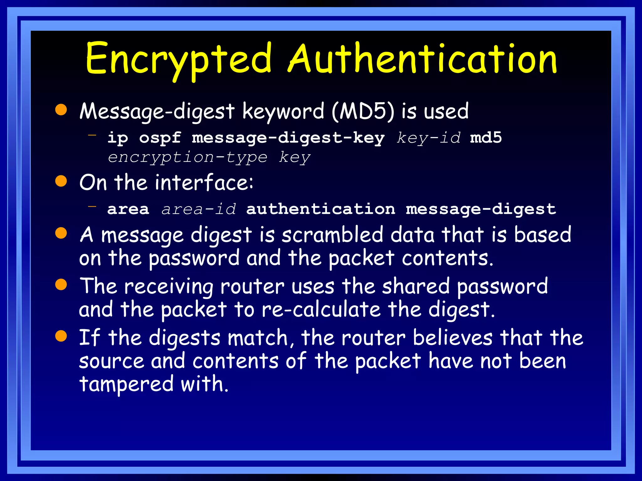 Encrypted Authentication Message-digest keyword (MD5) is used ip ospf message-digest-key   key-id   md5   encryption-type key   On the interface: area   area-id   authentication message-digest  A message digest is scrambled data that is based on the password and the packet contents.   The receiving router uses the shared password and the packet to re-calculate the digest.  If the digests match, the router believes that the source and contents of the packet have not been tampered with.  