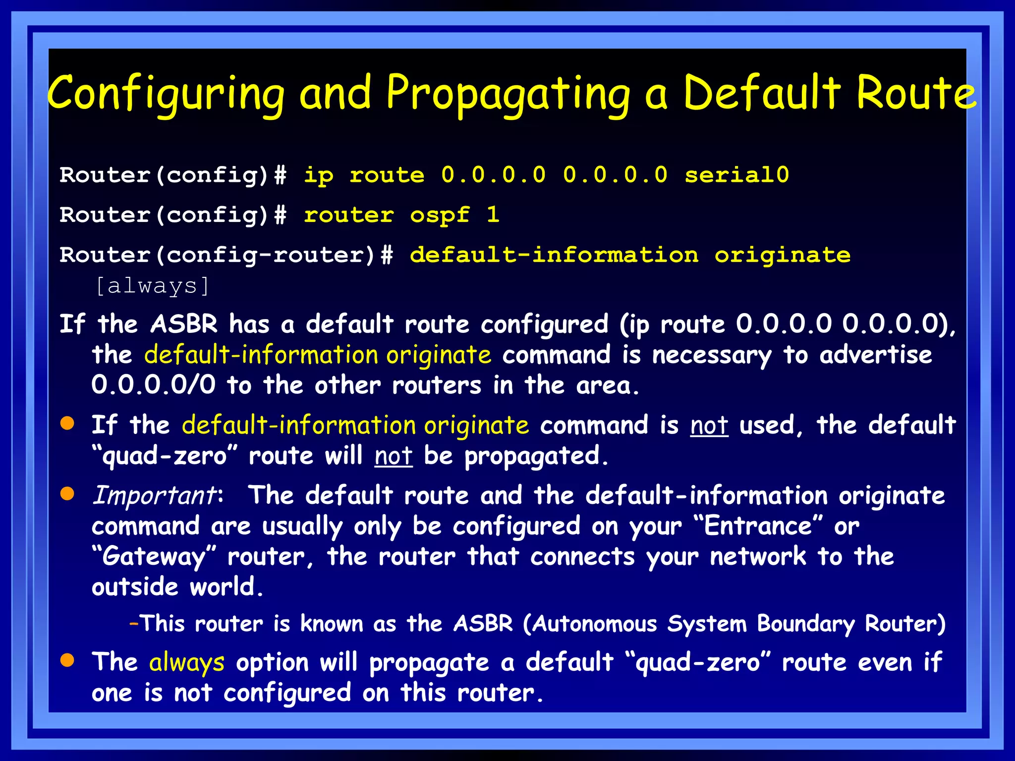 Configuring and Propagating a Default Route Router(config)#  ip route 0.0.0.0 0.0.0.0 serial0 Router(config)#  router ospf 1 Router(config-router)#  default-information originate  [always]  If the ASBR has a default route configured (ip route 0.0.0.0 0.0.0.0), the  default-information originate  command is necessary to advertise 0.0.0.0/0 to the other routers in the area.  If the  default-information originate  command is  not  used, the default “quad-zero” route will  not  be propagated. Important :  The default route and the default-information originate command are usually only be configured on your “Entrance” or “Gateway” router, the router that connects your network to the outside world. This router is known as the ASBR (Autonomous System Boundary Router) The  always  option will propagate a default “quad-zero” route even if one is not configured on this router. 