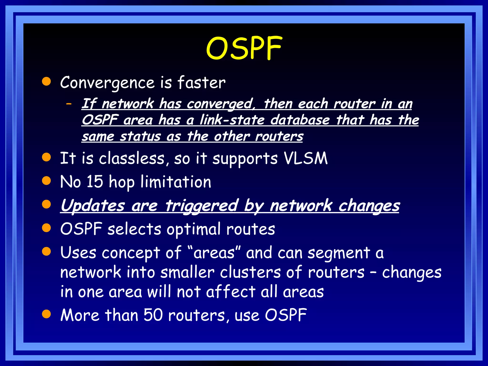 OSPF Convergence is faster If network has converged, then each router in an OSPF area has a link-state database that has the same status as the other routers It is classless, so it supports VLSM No 15 hop limitation Updates are triggered by network changes   OSPF selects optimal routes Uses concept of “areas” and can segment a network into smaller clusters of routers – changes in one area will not affect all areas More than 50 routers, use OSPF 