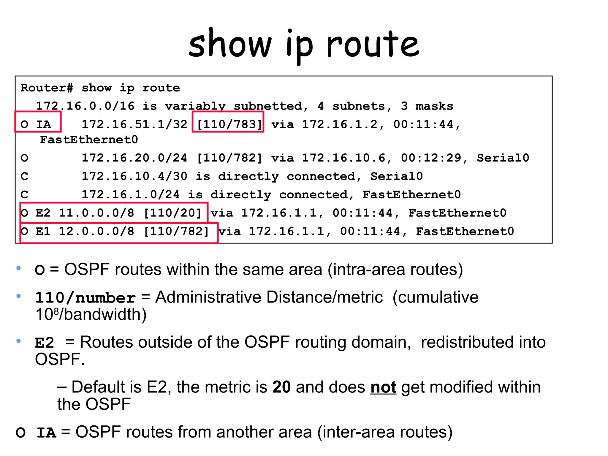 show ip route Router# show ip route 172.16.0.0/16 is variably subnetted, 4 subnets, 3 masks O IA  172.16.51.1/32 [110/783] via 172.16.1.2, 00:11:44, FastEthernet0 O  172.16.20.0/24 [110/782] via 172.16.10.6, 00:12:29, Serial0 C  172.16.10.4/30 is directly connected, Serial0 C  172.16.1.0/24 is directly connected, FastEthernet0 O E2 11.0.0.0/8 [110/20] via 172.16.1.1, 00:11:44, FastEthernet0 O E1 12.0.0.0/8 [110/782] via 172.16.1.1, 00:11:44, FastEthernet0 O  = OSPF routes within the same area (intra-area routes) 110/number  = Administrative Distance/metric  (cumulative 10 8 /bandwidth) E2  = Routes outside of the OSPF routing domain,  redistributed into OSPF. Default is E2, the metric is  20  and does  not  get modified within the OSPF O IA  = OSPF routes from another area (inter-area routes) 