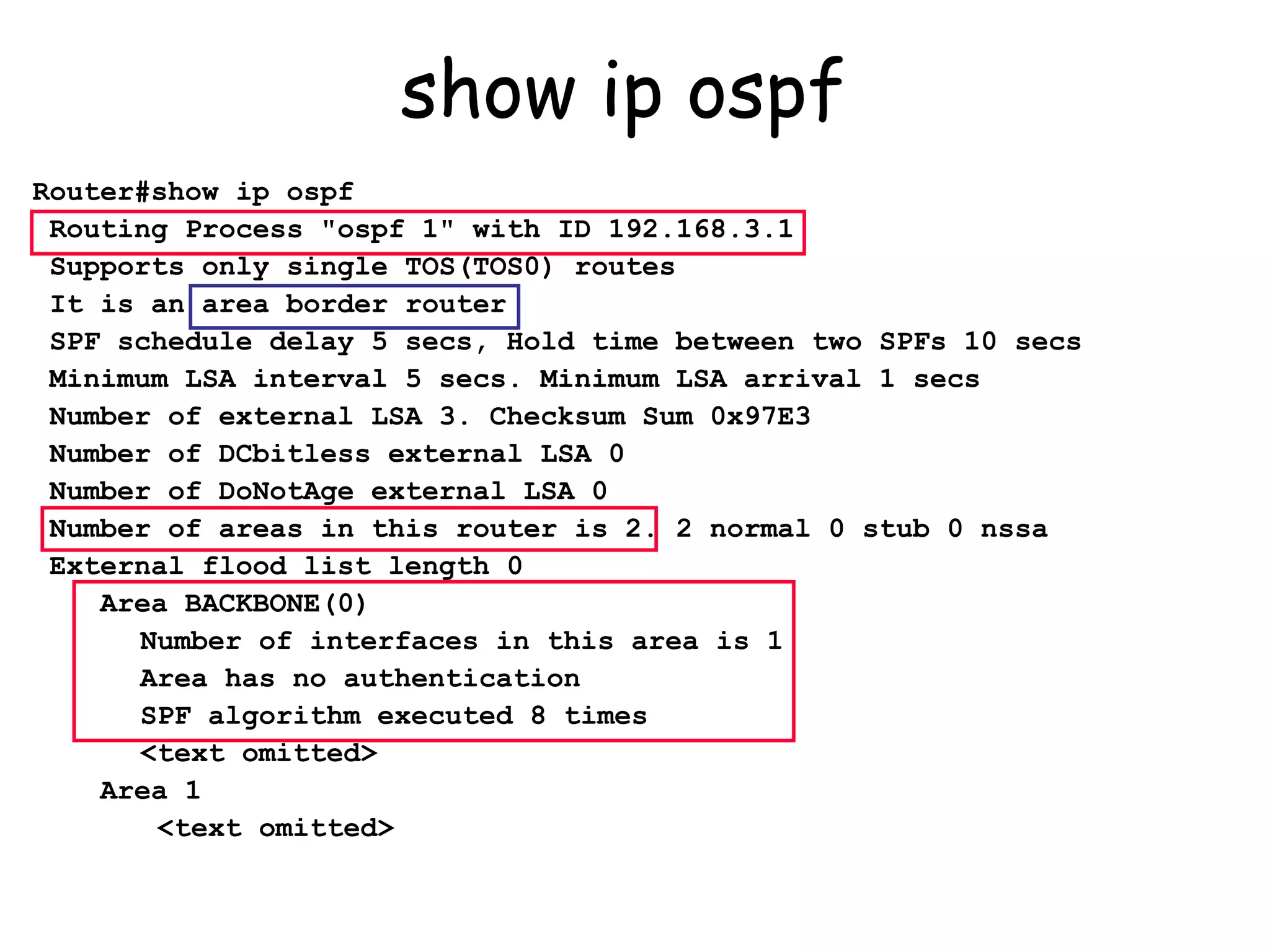 show ip ospf  Router#show ip ospf Routing Process "ospf 1" with ID 192.168.3.1 Supports only single TOS(TOS0) routes It is an area border router SPF schedule delay 5 secs, Hold time between two SPFs 10 secs Minimum LSA interval 5 secs. Minimum LSA arrival 1 secs Number of external LSA 3. Checksum Sum 0x97E3  Number of DCbitless external LSA 0 Number of DoNotAge external LSA 0 Number of areas in this router is 2. 2 normal 0 stub 0 nssa External flood list length 0 Area BACKBONE(0)   Number of interfaces in this area is 1   Area has no authentication   SPF algorithm executed 8 times   <text omitted> Area 1   <text omitted> 
