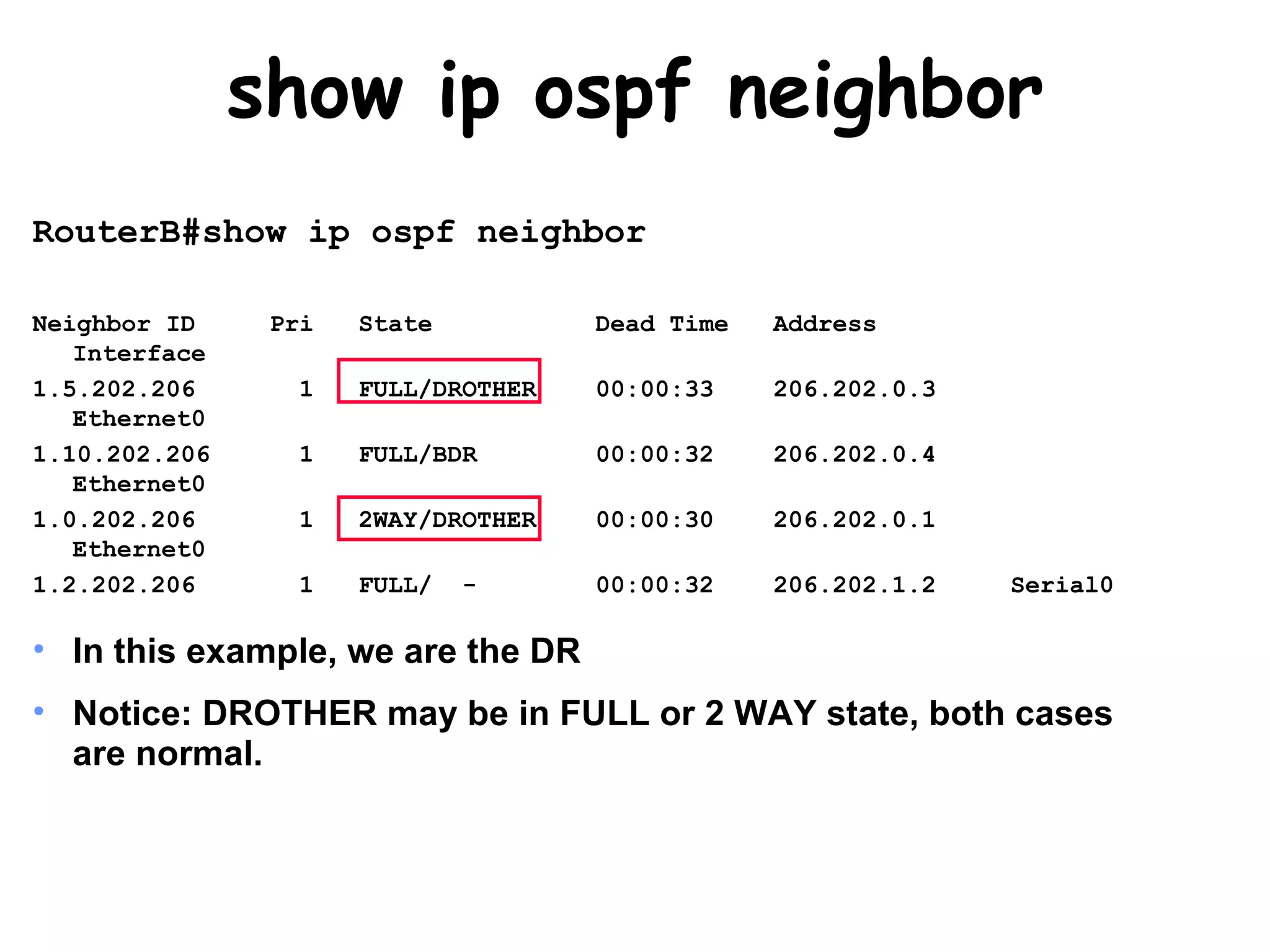 show ip ospf neighbor RouterB#show ip ospf neighbor Neighbor ID  Pri  State  Dead Time  Address  Interface 1.5.202.206  1  FULL/DROTHER  00:00:33  206.202.0.3  Ethernet0 1.10.202.206  1  FULL/BDR  00:00:32  206.202.0.4  Ethernet0 1.0.202.206  1  2WAY/DROTHER  00:00:30  206.202.0.1  Ethernet0 1.2.202.206  1  FULL/  -  00:00:32  206.202.1.2  Serial0 In this example, we are the DR Notice: DROTHER may be in FULL or 2 WAY state, both cases are normal. 