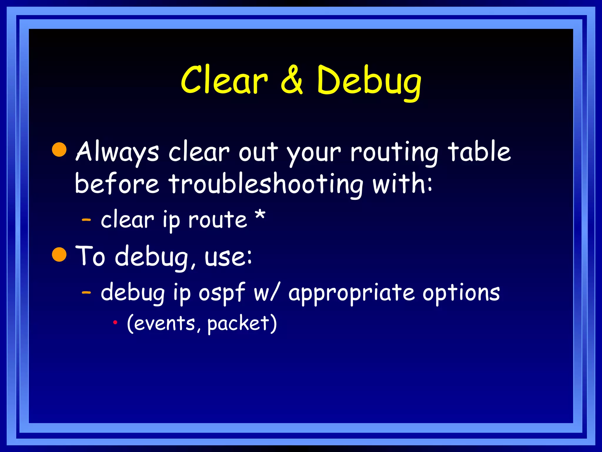 Clear & Debug Always clear out your routing table before troubleshooting with: clear ip route * To debug, use: debug ip ospf w/ appropriate options (events, packet) 
