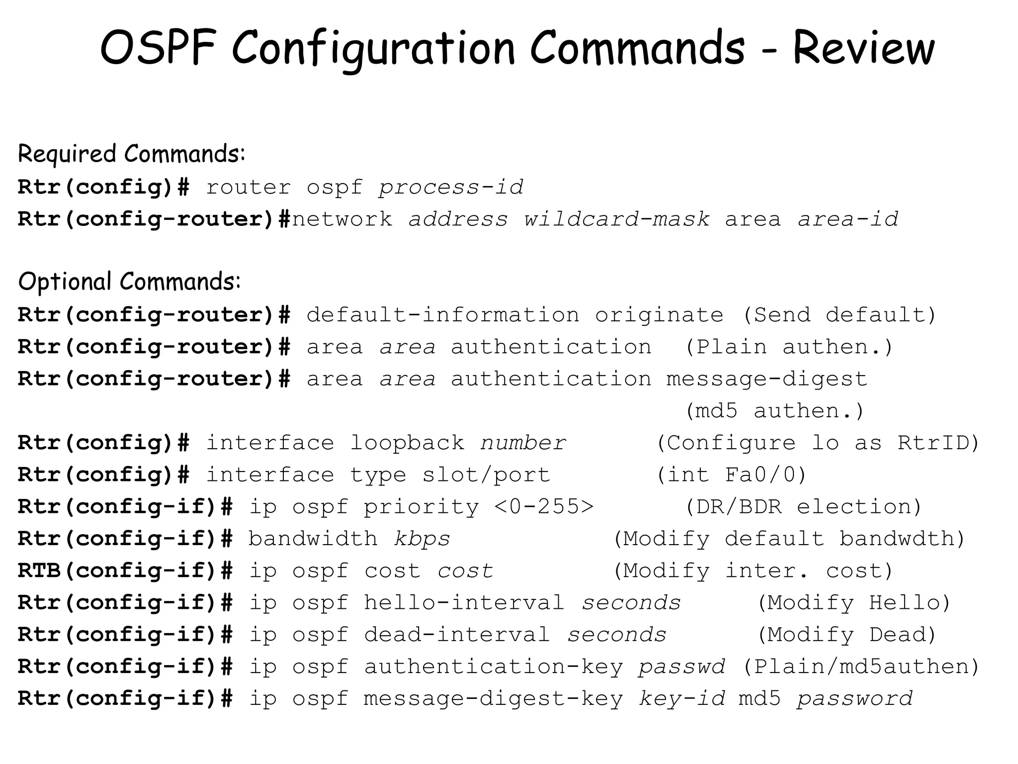 OSPF Configuration Commands - Review Required Commands: Rtr(config)#  router ospf  process-id Rtr(config-router)# network  address   wildcard-mask  area  area-id Optional Commands: Rtr(config-router)#  default-information originate (Send default) Rtr(config-router)#  area  area  authentication  (Plain authen.) Rtr(config-router)#  area  area  authentication message-digest  (md5 authen.) Rtr(config)#  interface loopback  number  (Configure lo as RtrID) Rtr(config)#  interface type slot/port (int Fa0/0) Rtr(config-if)#  ip ospf priority <0-255>  (DR/BDR election) Rtr(config-if)#  bandwidth  kbps   (Modify default bandwdth) RTB(config-if)#  ip ospf cost  cost  (Modify inter. cost) Rtr(config-if)#  ip ospf hello-interval  seconds  (Modify Hello) Rtr(config-if)#  ip ospf dead-interval  seconds  (Modify Dead) Rtr(config-if)#  ip ospf authentication-key  passwd  (Plain/md5authen) Rtr(config-if)#  ip ospf message-digest-key  key-id  md5  password 