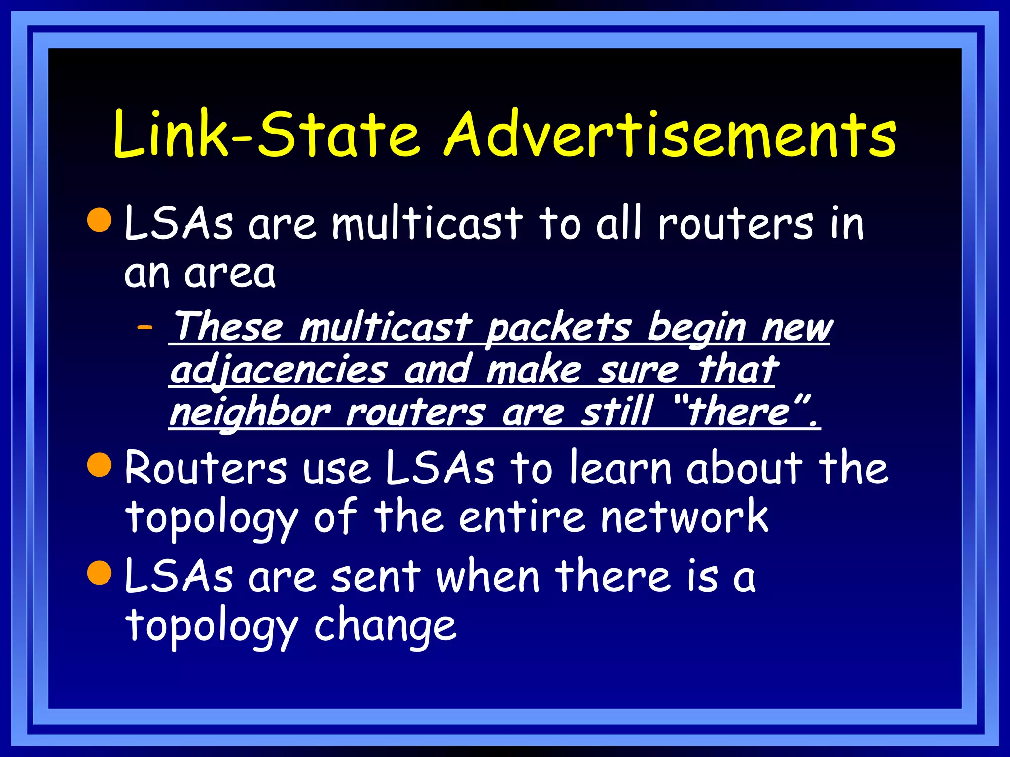 Link-State Advertisements LSAs are multicast to all routers in an area These multicast packets begin new adjacencies and make sure that neighbor routers are still “there”. Routers use LSAs to learn about the topology of the entire network LSAs are sent when there is a topology change 