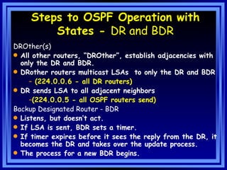 Steps to OSPF Operation with States -  DR and BDR DROther(s) All other routers, “DROther”, establish adjacencies with only the DR and BDR. DRother routers multicast LSAs  to only the DR and BDR (224.0.0.6 - all DR routers) DR sends LSA to all adjacent neighbors  (224.0.0.5 - all OSPF routers send) Backup Designated Router - BDR Listens, but doesn’t act. If LSA is sent, BDR sets a timer. If timer expires before it sees the reply from the DR, it becomes the DR and takes over the update process. The process for a new BDR begins. 