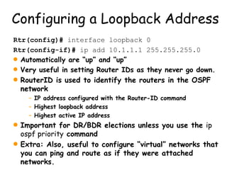 Configuring a Loopback Address Rtr(config)#  interface loopback 0 Rtr(config-if)#  ip add 10.1.1.1 255.255.255.0 Automatically are “up” and “up” Very useful in setting Router IDs as they never go down. RouterID is used to identify the routers in the OSPF network IP address configured with the Router-ID command Highest loopback address Highest active IP address Important for DR/BDR elections unless you use the  ip ospf priority  command Extra: Also, useful to configure “virtual” networks that you can ping and route as if they were attached networks. 