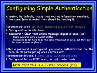 Configuring Simple Authentication A router, by default, trusts that routing information received, has come from a router that should be sending it. Rtr(config-if)#  ip ospf authentication-key   passwd Configured on an interface password  = Clear text unless message-digest is used (lab) Easily captured using a packet sniffer Passwords do  not  have to be the same throughout an area, but they must be same between neighbors. After a password is configured, you enable authentication for the area on all participating area routers with: Rtr(config-router)#  area  area  authentication   Configured for an OSPF area, in ospf router mode. Note that this is a 2-step process (lab) 