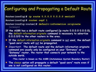 Configuring and Propagating a Default Route Router(config)#  ip route 0.0.0.0 0.0.0.0 serial0 Router(config)#  router ospf 1 Router(config-router)#  default-information originate  [always]  If the ASBR has a default route configured (ip route 0.0.0.0 0.0.0.0), the  default-information originate  command is necessary to advertise 0.0.0.0/0 to the other routers in the area.  If the  default-information originate  command is  not  used, the default “quad-zero” route will  not  be propagated. Important :  The default route and the default-information originate command are usually only be configured on your “Entrance” or “Gateway” router, the router that connects your network to the outside world. This router is known as the ASBR (Autonomous System Boundary Router) The  always  option will propagate a default “quad-zero” route even if one is not configured on this router. 