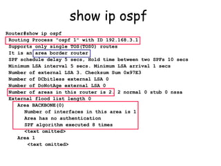 show ip ospf  Router#show ip ospf Routing Process "ospf 1" with ID 192.168.3.1 Supports only single TOS(TOS0) routes It is an area border router SPF schedule delay 5 secs, Hold time between two SPFs 10 secs Minimum LSA interval 5 secs. Minimum LSA arrival 1 secs Number of external LSA 3. Checksum Sum 0x97E3  Number of DCbitless external LSA 0 Number of DoNotAge external LSA 0 Number of areas in this router is 2. 2 normal 0 stub 0 nssa External flood list length 0 Area BACKBONE(0)   Number of interfaces in this area is 1   Area has no authentication   SPF algorithm executed 8 times   <text omitted> Area 1   <text omitted> 