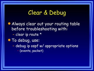 Clear & Debug Always clear out your routing table before troubleshooting with: clear ip route * To debug, use: debug ip ospf w/ appropriate options (events, packet) 