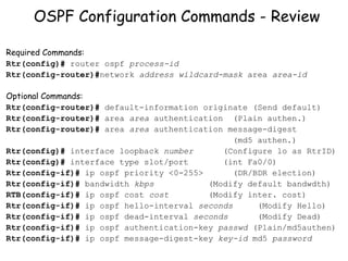 OSPF Configuration Commands - Review Required Commands: Rtr(config)#  router ospf  process-id Rtr(config-router)# network  address   wildcard-mask  area  area-id Optional Commands: Rtr(config-router)#  default-information originate (Send default) Rtr(config-router)#  area  area  authentication  (Plain authen.) Rtr(config-router)#  area  area  authentication message-digest  (md5 authen.) Rtr(config)#  interface loopback  number  (Configure lo as RtrID) Rtr(config)#  interface type slot/port (int Fa0/0) Rtr(config-if)#  ip ospf priority <0-255>  (DR/BDR election) Rtr(config-if)#  bandwidth  kbps   (Modify default bandwdth) RTB(config-if)#  ip ospf cost  cost  (Modify inter. cost) Rtr(config-if)#  ip ospf hello-interval  seconds  (Modify Hello) Rtr(config-if)#  ip ospf dead-interval  seconds  (Modify Dead) Rtr(config-if)#  ip ospf authentication-key  passwd  (Plain/md5authen) Rtr(config-if)#  ip ospf message-digest-key  key-id  md5  password 