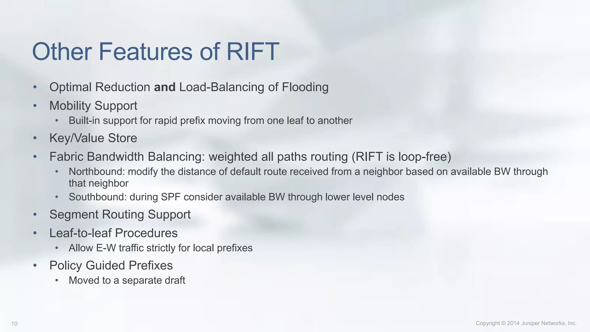 Other Features of RIFT
• Optimal Reduction and Load-Balancing of Flooding
• Mobility Support
• Built-in support for rapid prefix moving from one leaf to another
• Key/Value Store
• Fabric Bandwidth Balancing: weighted all paths routing (RIFT is loop-free)
• Northbound: modify the distance of default route received from a neighbor based on available BW through
that neighbor
• Southbound: during SPF consider available BW through lower level nodes
• Segment Routing Support
• Leaf-to-leaf Procedures
• Allow E-W traffic strictly for local prefixes
• Policy Guided Prefixes
• Moved to a separate draft
 
