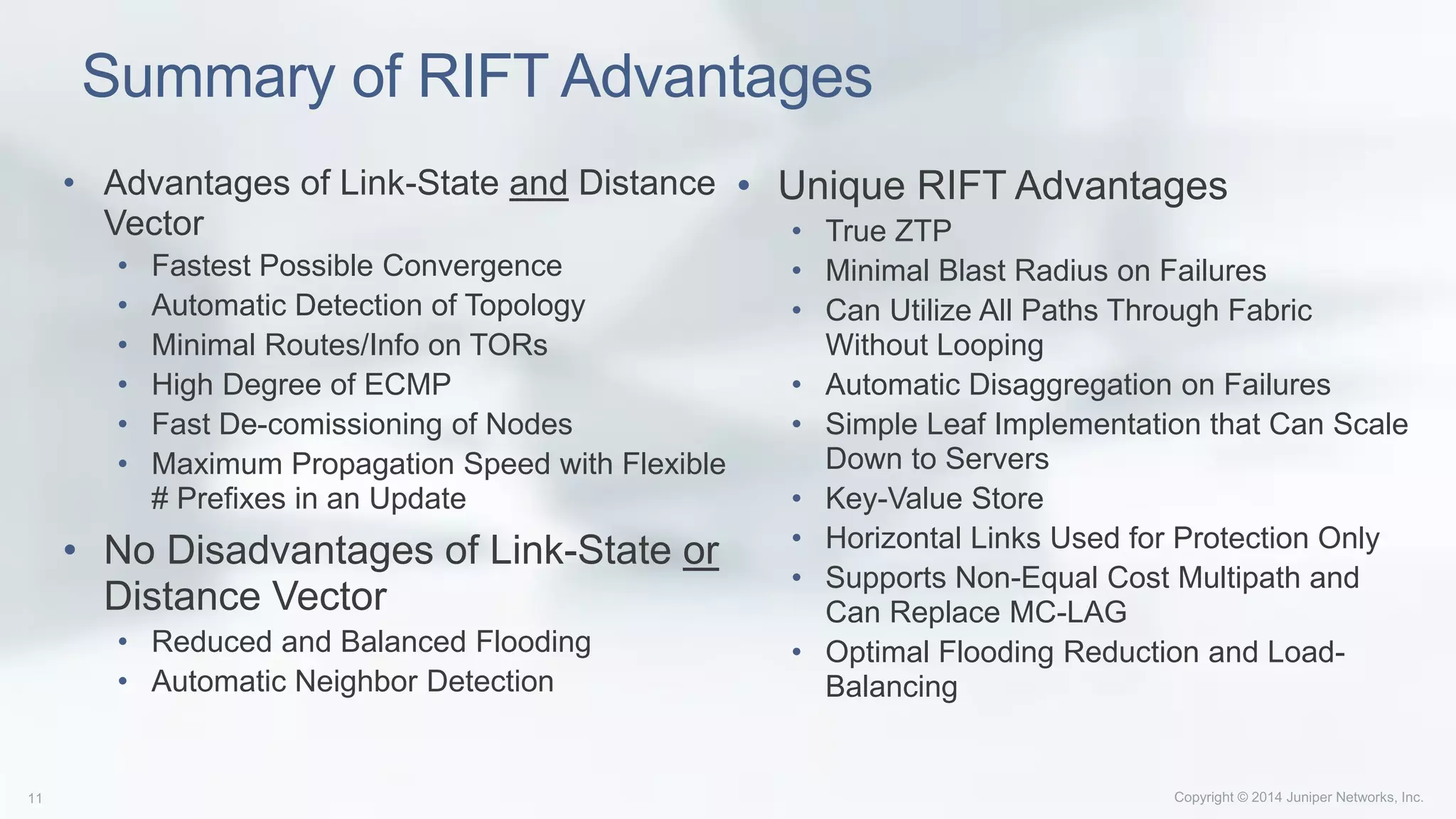Summary of RIFT Advantages
• Advantages of Link-State and Distance
Vector
• Fastest Possible Convergence
• Automatic Detection of Topology
• Minimal Routes/Info on TORs
• High Degree of ECMP
• Fast De-comissioning of Nodes
• Maximum Propagation Speed with Flexible
# Prefixes in an Update
• No Disadvantages of Link-State or
Distance Vector
• Reduced and Balanced Flooding
• Automatic Neighbor Detection
• Unique RIFT Advantages
• True ZTP
• Minimal Blast Radius on Failures
• Can Utilize All Paths Through Fabric
Without Looping
• Automatic Disaggregation on Failures
• Simple Leaf Implementation that Can Scale
Down to Servers
• Key-Value Store
• Horizontal Links Used for Protection Only
• Supports Non-Equal Cost Multipath and
Can Replace MC-LAG
• Optimal Flooding Reduction and Load-
Balancing
 