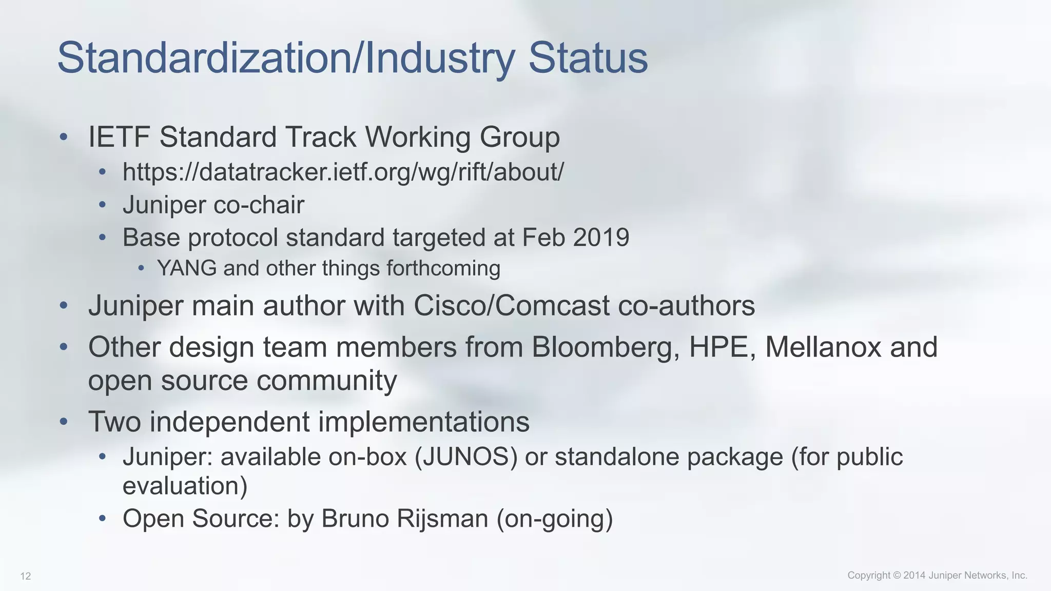 Standardization/Industry Status
• IETF Standard Track Working Group
• https://datatracker.ietf.org/wg/rift/about/
• Juniper co-chair
• Base protocol standard targeted at Feb 2019
• YANG and other things forthcoming
• Juniper main author with Cisco/Comcast co-authors
• Other design team members from Bloomberg, HPE, Mellanox and
open source community
• Two independent implementations
• Juniper: available on-box (JUNOS) or standalone package (for public
evaluation)
• Open Source: by Bruno Rijsman (on-going)
 