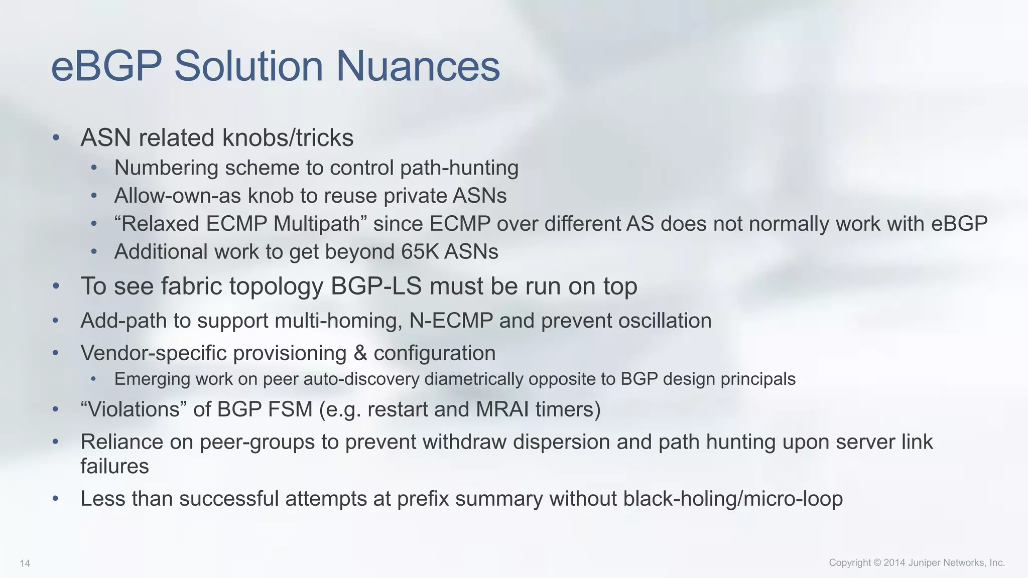 eBGP Solution Nuances
• ASN related knobs/tricks
• Numbering scheme to control path-hunting
• Allow-own-as knob to reuse private ASNs
• “Relaxed ECMP Multipath” since ECMP over different AS does not normally work with eBGP
• Additional work to get beyond 65K ASNs
• To see fabric topology BGP-LS must be run on top
• Add-path to support multi-homing, N-ECMP and prevent oscillation
• Vendor-specific provisioning & configuration
• Emerging work on peer auto-discovery diametrically opposite to BGP design principals
• “Violations” of BGP FSM (e.g. restart and MRAI timers)
• Reliance on peer-groups to prevent withdraw dispersion and path hunting upon server link
failures
• Less than successful attempts at prefix summary without black-holing/micro-loop
 