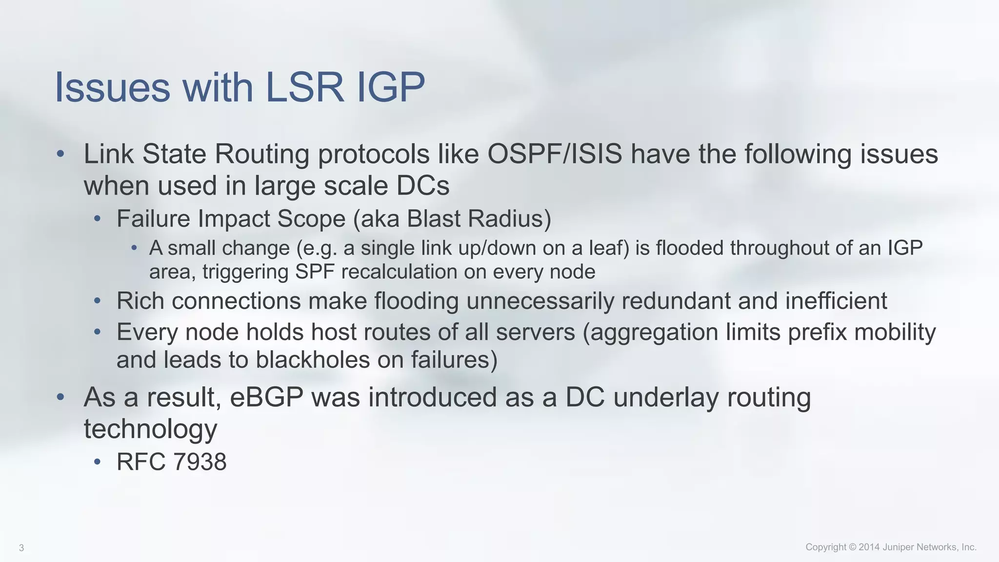 Issues with LSR IGP
• Link State Routing protocols like OSPF/ISIS have the following issues
when used in large scale DCs
• Failure Impact Scope (aka Blast Radius)
• A small change (e.g. a single link up/down on a leaf) is flooded throughout of an IGP
area, triggering SPF recalculation on every node
• Rich connections make flooding unnecessarily redundant and inefficient
• Every node holds host routes of all servers (aggregation limits prefix mobility
and leads to blackholes on failures)
• As a result, eBGP was introduced as a DC underlay routing
technology
• RFC 7938
 
